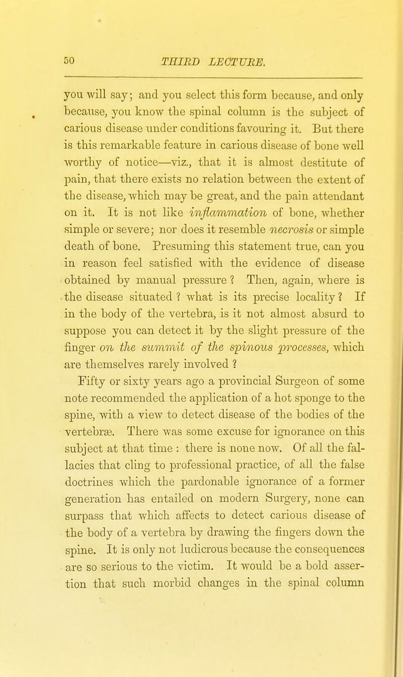 you will say; and you select this form because, and only because, you know the spinal column is the subject of carious disease under conditions favouring it. But there is this remarkable feature in carious disease of bone well worthy of notice—viz., that it is almost destitute of pain, that there exists no relation between the extent of the disease, which may be great, and the pain attendant on it. It is not like inflammation of bone, whether simple or severe; nor does it resemble necrosis or simple death of bone. Presuming this statement true, can you in reason feel satisfied with the evidence of disease obtained by manual pressure ? Then, again, where is • the disease situated ? what is its precise locality ? If in the body of the vertebra, is it not almost absurd to suppose you can detect it by the slight pressure of the finger on the summit of the spinous %)rocesses, which are themselves rarely involved ? Fifty or sixty years ago a provincial Surgeon of some note recommended the application of a hot sponge to the spine, with a view to detect disease of the bodies of the vertebras. There was some excuse for ignorance on this subject at that time : there is none now. Of all the fal- lacies that cling to professional practice, of all the false doctrines which the pardonable ignorance of a former generation has entailed on modern Surgery, none can surpass that which affects to detect carious disease of the body of a vertebra by drawing the fingers down the spine. It is only not ludicrous because the consequences are so serious to the victim. It would be a bold asser- tion that such morbid changes in the spinal column
