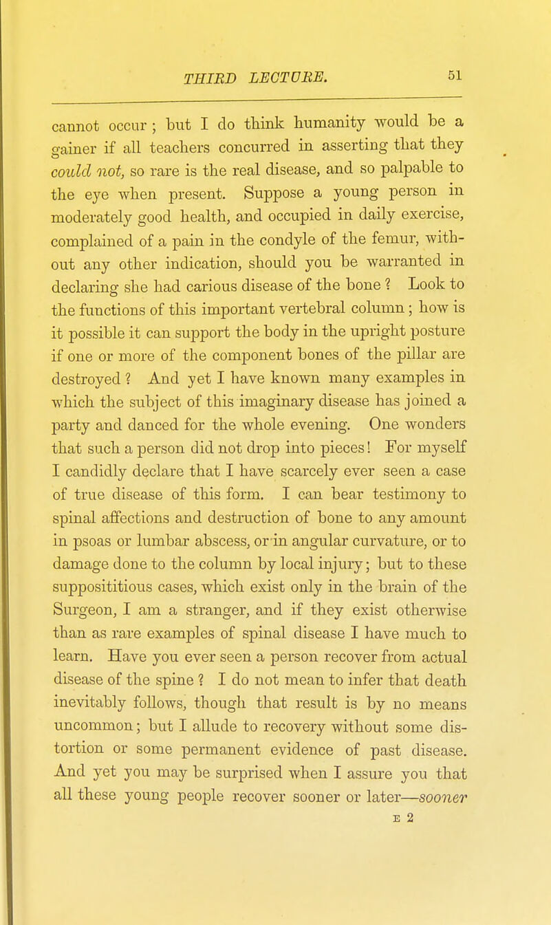 cannot occur ; but I do think humanity would be a gainer if all teachers concurred in asserting that they could not, so rare is the real disease, and so palpable to the eye when present. Suppose a young person in moderately good health, and occupied in daily exercise, complained of a pain in the condyle of the femur, with- out any other indication, should you be warranted in declaring she had carious disease of the bone ? Look to the functions of this important vertebral column; how is it possible it can support the body in the upright posture if one or more of the component bones of the pillar are destroyed ? And yet I have known many examples in which the subject of this imaginary disease has joined a party and danced for the whole evening. One wonders that such a person did not drop into pieces! For myself I candidly declare that I have scarcely ever seen a case of true disease of this form. I can bear testimony to spinal affections and destruction of bone to any amount in psoas or lumbar abscess, or in angular curvature, or to damage done to the column by local injury; but to these supposititious cases, which exist only in the brain of the Surgeon, I am a stranger, and if they exist otherwise than as rare examples of spinal disease I have much to learn. Have you ever seen a person recover from actual disease of the spine ? I do not mean to infer that death inevitably follows, though that result is by no means uncommon; but I allude to recovery without some dis- tortion or some permanent evidence of past disease. And yet you may be surprised when I assure you that all these young people recover sooner or later—sooner