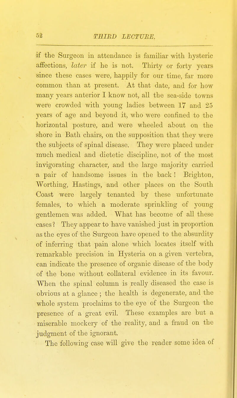 if the Surgeon in attendance is familiar with hysteric affections, later if he is not. Thirty or forty years since these cases were, happily for our time, far more common than at present. At that date, and for how many years anterior I know not, all the sea-side towns were crowded with young ladies between 17 and 25 years of age and beyoud it, who were confined to the horizontal posture, and were wheeled about on the shore in Bath chairs, on the supposition that they were the subjects of spinal disease. They were placed under much medical and dietetic discipline, not of the most invigorating character, and the large majority carried a pair of handsome issues in the back ! Brighton, Worthing, Hastings, and other places on the South Coast were largely tenanted by these unfortunate females, to which a moderate sprinkling of young gentlemen was added. What has become of all these cases? They appear to have vanished just in proportion as the eyes of the Surgeon have opened to the absui'dity of inferring that pain alone which locates itself with remarkable precision in Hysteria on a given vertebra, can indicate the presence of organic disease of the body of the bone without collateral evidence in its favour. When the spinal column is really diseased the case is obvious at a glance ; the health is degenerate, and the whole system proclaims to the eye of the Surgeon the presence of a great evil. These examples are but a miserable mockery of the reality, and a fraud on the judgment of the ignorant. The following case will give the reader some idea of