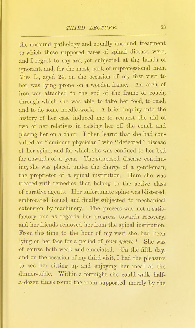 the unsound pathology and equally unsound treatment to which these supposed cases of spinal disease were, and I regret to say are, yet subjected at the hands of ignorant, and, for the most part, of unprofessional men. Miss L., aged 24, on the occasion of my first visit to her, was lying prone on a wooden frame. An arch of iron was attached to the end of the frame or couch, through which she was able to take her food, to read, and to do some needle-work. A brief inquiry into the history of her case induced me to request the aid of two of her relatives in raising her off the couch and placing her on a chair. I then learnt that she had con- sulted an eminent physician who detected disease of her spine, and for which she was confined to her bed for upwards of a year. The supposed disease continu- ing, she was placed under the charge of a gentleman, the proprietor of a spinal institution. Here she was treated with remedies that belong to the active class of curative agents. Her unfortunate spine was blistered, ■embrocated, issued, and finally subjected to mechanical extension by machinery. The process was not a satis- factory one as regards her progress towards recovery, and her friends removed her from the spinal institution. From tins time to the hour of my visit she had been lying on her face for a period of four years ! She was of course both weak and emaciated. On the fifth day, and on the occasion of my third visit, I had the pleasure to see her sitting up and enjoying her meal at the dinner-table. Within a fortnight she could walk half- .a-dozen times round the room supported merely by the