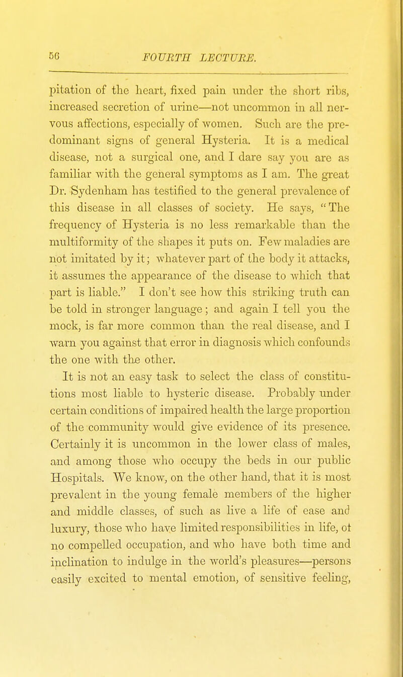pitation of the heart, fixed pain under the short ribs, increased secretion of urine—not uncommon in all ner- vous affections, especially of women. Such are the pre- dominant signs of general Hysteria. It is a medical disease, not a surgical one, and I dare say you are as familiar with the general symptoms as I am. The great Dr. Sydenham has testified to the general prevalence of this disease in all classes of society. He says, The frequency of Hysteria is no less remarkable than the multiformity of the shapes it puts on. Few maladies are not imitated by it; whatever part of the body it attacks, it assumes the appearance of the disease to which that part is liable. I don't see how this striking truth can be told in stronger language ; and again I tell you the mock, is far more common than the real disease, and I warn you against that error in diagnosis which confounds the one with the other. It is not an easy task to select the class of constitu- tions most liable to hysteric disease. Probably under certain conditions of impaired health the large proportion of the communit}'' would give evidence of its presence. Certainly it is uncommon in the lower class of males, and among those who occupy the beds in our public Hospitals. We know, on the other hand, that it is most prevalent in the young female members of the higher and middle classes, of such as live a life of ease and luxury, those who have limited responsibilities in life, ot no compelled occupation, and who have both time and inclination to indulge in the world's pleasures—persons easily excited to mental emotion, of sensitive feeling,