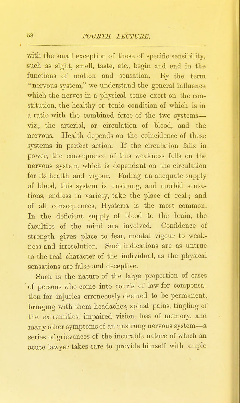 with the small exception of those of specific sensibility, such as sight, smell, taste, etc., begin and end in the functions of motion and sensation. By the term nervous system, we understand the general influence which the nerves in a physical sense exert on the con- stitution, the healthy or tonic condition of which is in a ratio with the combined force of the two systems— viz., the arterial, or circulation of blood, and the nervous. Health depends on the coincidence of these systems in perfect action. If the circulation fails in power, the consequence of this weakness falls on the nervous system, which is dependant on the circulation for its health and vigour. Failing an adequate supply of blood, this system is unstrung, and morbid sensa- tions, endless in variety, take the place of real; and of all consequences, Hysteria is the most common. In the deficient supply of blood to the brain, the faculties of the mind are involved. Confidence of strength gives place to fear, mental vigour to weak- ness and irresolution. Such indications are as untrue to the real character of the individual, as the physical sensations are false and deceptive. Such is the nature of the large proportion of cases ' of persons who come into courts of law for compensa- tion for injuries erroneously deemed to be permanent, bringing with them headaches, spinal pains, tingling of the extremities, impaired vision, loss of memory, and many other symptoms of an unstrung nervous system—a series of grievances of the incurable nature of which an acute lawyer takes care to provide himself with ample