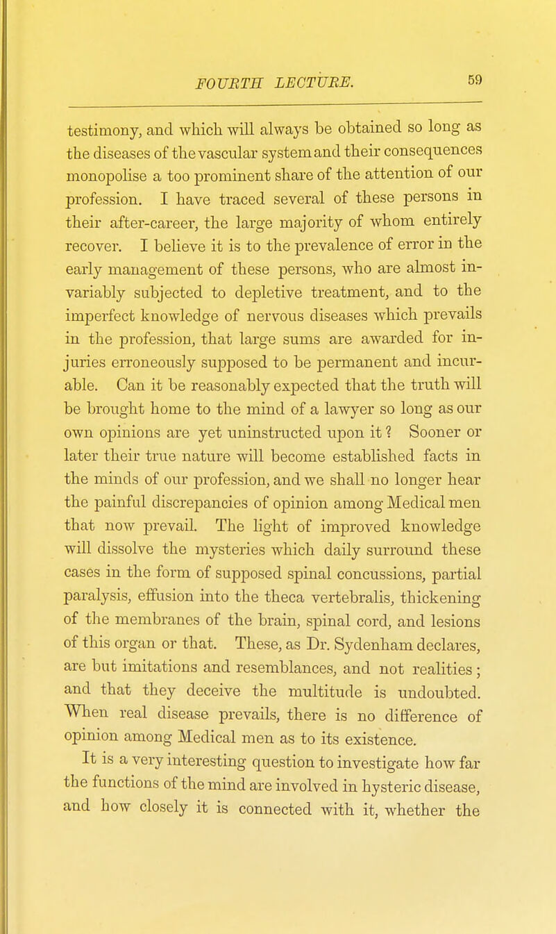 testimony, and which will always be obtained so long as the diseases of the vascular system and their consequences monopolise a too prominent share of the attention of our profession. I have traced several of these persons in their after-career, the large majority of whom entirely recover. I believe it is to the prevalence of error in the early management of these persons, who are almost in- variably subjected to depletive treatment, and to the imperfect knowledge of nervous diseases which prevails in the profession, that large sums are awarded for in- juries erroneously supposed to be permanent and incur- able. Can it be reasonably expected that the truth will be brought home to the mind of a lawyer so long as our own opinions are yet uninstructed upon it ? Sooner or later their true nature will become established facts in the minds of our profession, and we shall no longer hear the painful discrepancies of opinion among Medical men that now prevail. The light of improved knowledge will dissolve the mysteries which daily surround these cases in the form of supposed spinal concussions, partial paralysis, effusion into the theca vertebralis, thickening of the membranes of the brain, spinal cord, and lesions of this organ or that. These, as Dr. Sydenham declares, are but imitations and resemblances, and not realities ; and that they deceive the multitude is undoubted. When real disease prevails, there is no difference of opinion among Medical men as to its existence. It is a very interesting question to investigate how far the functions of the mind are involved in hysteric disease, and how closely it is connected with it, whether the