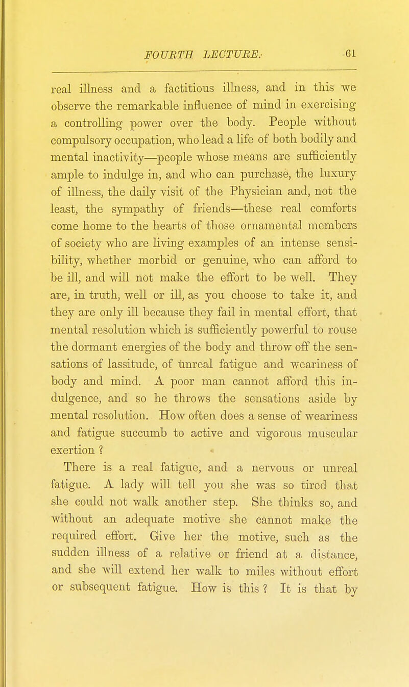 real illness and a factitious illness, and in this we observe the remarkable influence of mind in exercising a controlling power over the body. People without compulsory occupation, who lead a life of both bodily and mental inactivity—people whose means are sufficiently ample to indulge in, and who can purchase, the luxury of illness, the daily visit of the Physician and, not the least, the sympathy of friends—these real comforts come home to the hearts of those ornamental members of society who are living examples of an intense sensi- bility, whether morbid or genuine, who can afford to be ill, and will not make the effort to be well. They are, in truth, well or ill, as you choose to take it, and they are only ill because they fail in mental effort, that mental resolution which is sufficiently powerful to rouse the dormant energies of the body and throw off the sen- sations of lassitude, of unreal fatigue and weariness of body and mind. A poor man cannot afford this in- dulgence, and so he throws the sensations aside by mental resolution. How often does a sense of weariness and fatigue succumb to active and vigorous muscular exertion ? There is a real fatigue, and a nervous or unreal fatigue. A lady will tell you she was so tired that she could not walk another step. She thinks so, and without an adequate motive she cannot make the required effort. Give her the motive, such as the sudden illness of a relative or friend at a distance, and she will extend her walk to miles without effort or subsequent fatigue. How is this ? It is that by