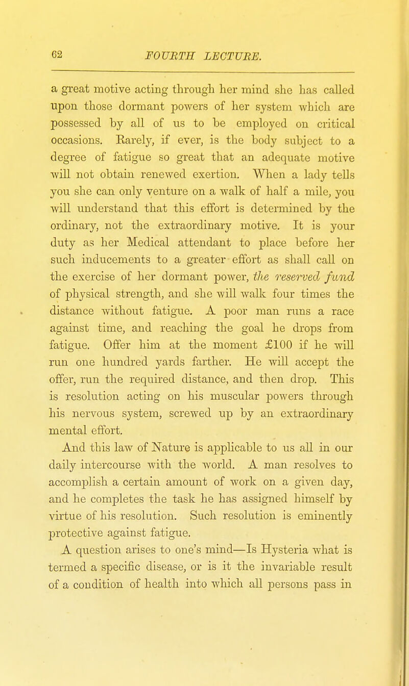 a great motive acting through her mind she has called upon those dormant powers of her system which are possessed by all of us to be employed on critical occasions. Karely, if ever, is the body subject to a degree of fatigue so great that an adequate motive will not obtain renewed exertion. When a lady tells you she can only venture on a walk of half a mile, you will understand that this effort is determined by the ordinary, not the extraordinary motive. It is your duty as her Medical attendant to place before her such inducements to a greater effort as shall call on the exercise of her dormant power, the reserved fund of physical strength, and she will walk four times the distance without fatigue. A poor man runs a race against time, and reaching the goal he drops from fatigue. Offer him at the moment £100 if he will run one hundred yards farther. He will accept the offer, run the required distance, and then drop. This is resolution acting on his muscular powers through his nervous system, screwed up by an extraordinary mental effort. And this law of Nature is applicable to us all in our daily intercourse with the world. A man resolves to accomplish a certain amount of work on a given day, and he completes the task he has assigned himself by virtue of his resolution. Such resolution is eminently protective against fatigue. A question arises to one's mind—Is Hysteria what is termed a specific disease, or is it the invariable result of a condition of health into which all persons pass in