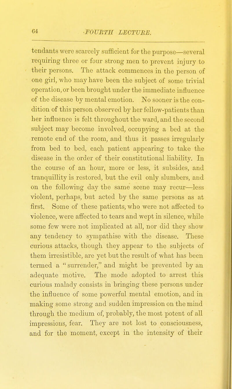 tendants were scarcely sufficient for the purpose—several requiring three or four strong men to prevent injury to their persons. The attack commences in the person of one girl, who may have been the subject of some trivial operation, or been brought under the immediate influence of the disease by mental emotion. No sooner is the con- dition of this person observed by her fellow-patients than her influence is felt throughout the ward, and the second subject may become involved, occupying a bed at the remote end of the room, and thus it passes irregularly from bed to bed, each patient appearing to take the disease in the order of their constitutional liability. In the course of an hour, more or less, it subsides, and tranquillity is restored, but the evil only slumbers, and on the following day the same scene may recur—less violent, perhaps, bat acted by the same persons as at first. Some of these patients, who were not affected to violence, were affected to tears and wept in silence, while some few were not implicated at all, nor did they show any tendency to sympathise with the disease. These curious attacks, though they appear to the subjects of them irresistible, are yet but the result of what has been termed a surrender, and might be prevented by an adequate motive. The mode adopted to arrest this curious malady consists in bringing these persons under the influence of some powerful mental emotion, and in making some strong and sudden impression on the mind through the medium of, probably, the most potent of all impressions, fear. They are not lost to consciousness, and for the moment, except in the intensity of their