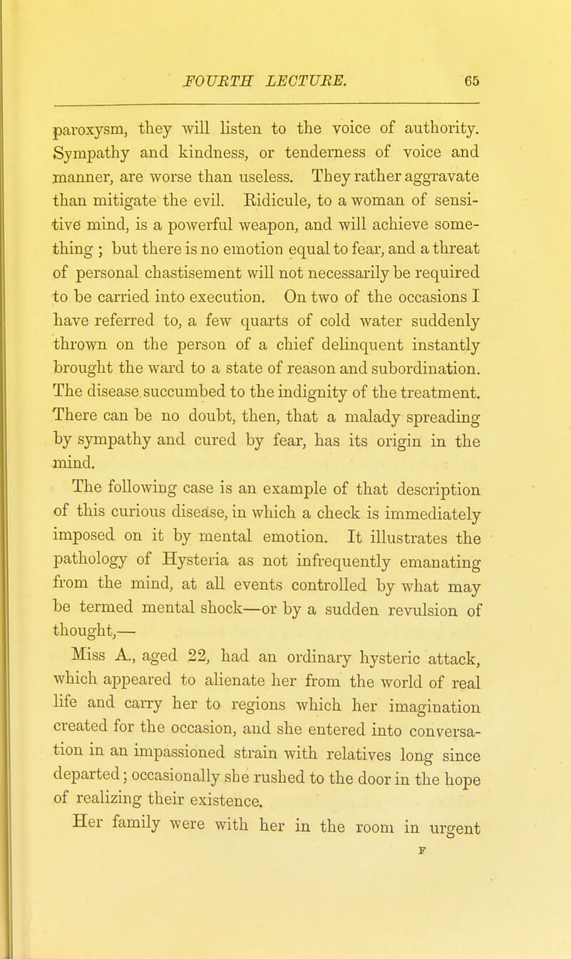 paroxysm, they will listen to the voice of authority. Sympathy and kindness, or tenderness of voice and manner, are worse than useless. They rather aggravate than mitigate the evil. Ridicule, to a woman of sensi- tive mind, is a powerful weapon, and will achieve some- thing ; but there is no emotion equal to fear, and a threat of personal chastisement will not necessarily be required to be carried into execution. On two of the occasions I have referred to, a few quarts of cold water suddenly thrown on the person of a chief delinquent instantly brought the ward to a state of reason and subordination. The disease succumbed to the indignity of the treatment. There can be no doubt, then, that a malady spreading by sympathy and cured by fear, has its origin in the mind. The following case is an example of that description of this curious disease, in which a check is immediately imposed on it by mental emotion. It illustrates the pathology of Hysteria as not infrequently emanating from the mind, at all events controlled by what may be termed mental shock—or by a sudden revulsion of thought,— Miss A., aged 22, had an ordinary hysteric attack, which appeared to alienate her from the world of real life and carry her to regions which her imagination created for the occasion, and she entered into conversa- tion in an impassioned strain with relatives long since departed; occasionally she rushed to the door in the hope of realizing their existence. Her family were with her in the room in urgent
