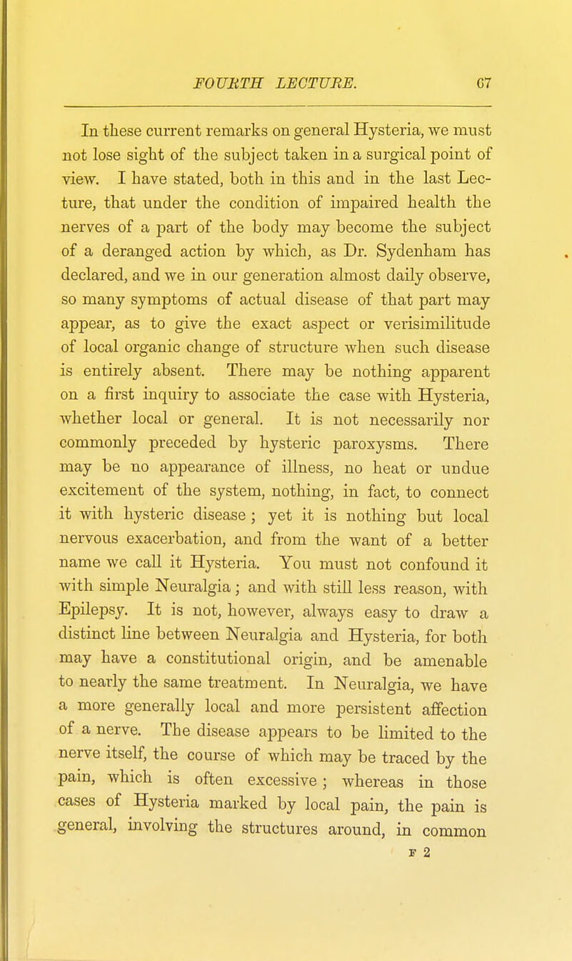 In these current remarks on general Hysteria, we must not lose sight of the subject taken in a surgical point of view. I have stated, both in this and in the last Lec- ture, that under the condition of impaired health the nerves of a part of the body may become the subject of a deranged action by which, as Dr. Sydenham has declared, and we in our generation almost daily observe, so many symptoms of actual disease of that part may appear, as to give the exact aspect or verisimilitude of local organic change of structure when such disease is entirely absent. There may be nothing apparent on a first inquiry to associate the case with Hysteria, whether local or general. It is not necessarily nor commonly preceded by hysteric paroxysms. There may be no appearance of illness, no heat or undue excitement of the system, nothing, in fact, to connect it with hysteric disease ; yet it is nothing but local nervous exacerbation, and from the want of a better name we call it Hysteria. You must not confound it with simple Neuralgia; and with still less reason, with Epilepsy. It is not, however, always easy to draw a distinct line between Neuralgia and Hysteria, for both may have a constitutional origin, and be amenable to nearly the same treatment. In Neuralgia, we have a more generally local and more persistent affection of a nerve. The disease appears to be limited to the nerve itself, the course of which may be traced by the pain, which is often excessive; whereas in those cases of Hysteria marked by local pain, the pain is general, involving the structures around, in common j? 2