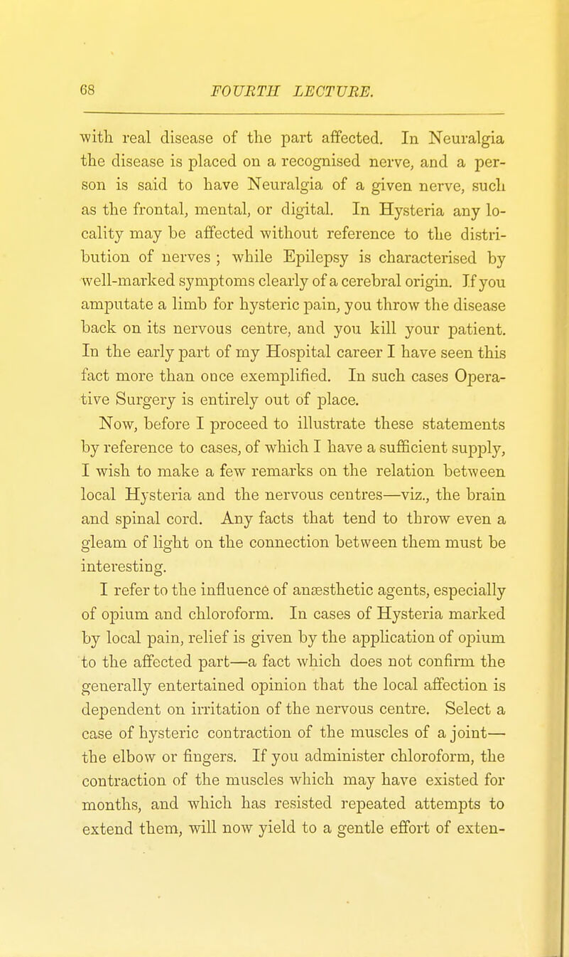 with real disease of the part affected. In Neuralgia the disease is placed on a recognised nerve, and a per- son is said to have Neuralgia of a given nerve, such as the frontal, mental, or digital. In Hysteria any lo- cality may be affected without reference to the distri- bution of nerves ; while Epilepsy is characterised by well-marked symptoms clearly of a cerebral origin. If you amputate a limb for hysteric pain, you throw the disease back on its nervous centre, and you kill your patient. In the early part of my Hospital career I have seen this fact more than once exemplified. In such cases Opera- tive Surgery is entirely out of place. Now, before I proceed to illustrate these statements by reference to cases, of which I have a sufficient supply, I wish to make a few remarks on the relation between local Hysteria and the nervous centres—viz., the brain and spinal cord. Any facts that tend to throw even a gleam of light on the connection between them must be interesting. I refer to the influence of anaesthetic agents, especially of opium and chloroform. In cases of Hysteria marked by local pain, relief is given by the application of opium to the affected part—a fact which does not confirm the generally entertained opinion that the local affection is dejDendent on irritation of the nervous centre. Select a case of hysteric contraction of the muscles of a joint— the elbow or fingers. If you administer chloroform, the contraction of the muscles which may have existed for months, and which has resisted repeated attempts to extend them, will now yield to a gentle effort of exten-