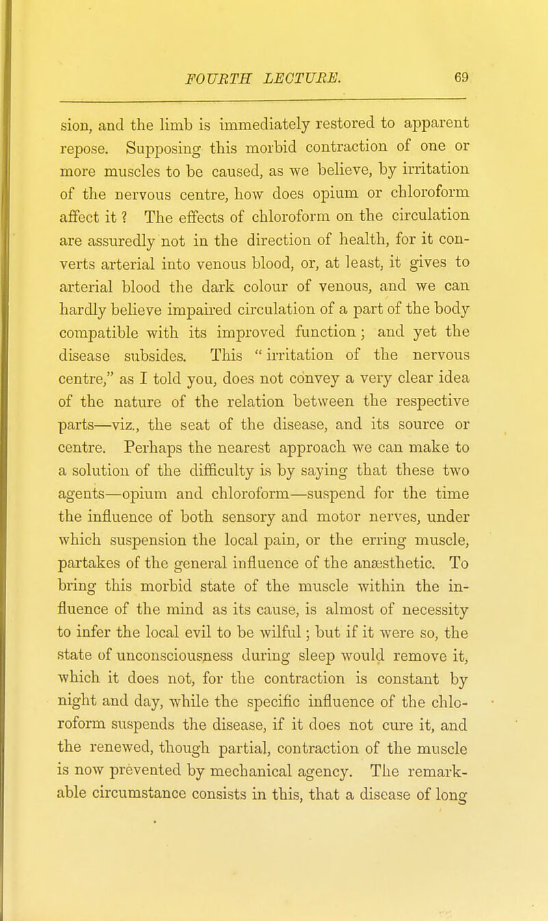 sion, and the limb is immediately restored to apparent repose. Supposing this morbid contraction of one or more muscles to be caused, as we believe, by irritation of the nervous centre, how does opium or chloroform affect it ? The effects of chloroform on the circulation are assuredly not in the direction of health, for it con- verts arterial into venous blood, or, at least, it gives to arterial blood the dark colour of venous, and we can hardly believe impaired circulation of a part of the body compatible with its improved function; and yet the disease subsides. This irritation of the nervous centre, as I told you, does not convey a very clear idea of the nature of the relation between the respective parts—viz., the seat of the disease, and its source or centre. Perhaps the nearest approach we can make to a solution of the difficulty is by saying that these two agents—opium and chloroform—suspend for the time the influence of both sensory and motor nerves, under which suspension the local pain, or the erring muscle, partakes of the general influence of the anaesthetic. To bring this morbid state of the muscle within the in- fluence of the mind as its cause, is almost of necessity to infer the local evil to be wilful; but if it were so, the state of unconsciousness during sleep would remove it, which it does not, for the contraction is constant by night and day, while the specific influence of the chlo- roform suspends the disease, if it does not cure it, and the renewed, though partial, contraction of the muscle is now prevented by mechanical agency. The remark- able circumstance consists in this, that a disease of long