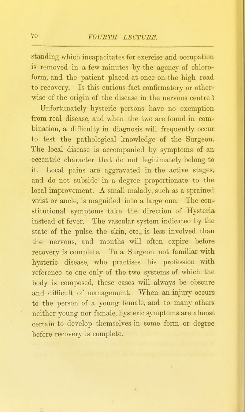 standing which incapacitates for exercise and occupation is removed in a few minutes by the agency of chloro- form, and the patient placed at once on the high road to recovery. Is this curious fact confirmatory or other- wise of the origin of the disease in the nervous centre 1 Unfortunately hysteric persons have no exemption from real disease, and when the two are found in com- bination, a difficulty in diagnosis will frequently occur to test the pathological knowledge of the Surgeon. The local disease is accompanied by symptoms of an eccentric character that do not legitimately belong to it. Local pains are aggravated in the active stages, and do not subside in a degree proportionate to the local improvement. A small malady, such as a sprained wrist or ancle, is magnified into a large one. The con- stitutional symptoms take the direction of Hysteria instead of fever. The vascular system indicated by the state of the pulse, the skin, etc., is less involved than the nervous, and months will often expire before recovery is complete. To a Surgeon not familiar with hysteric disease, who practises his profession with reference to one only of the two systems of which the body is composed, these cases will always be obscure and difficult of management. When an injury occurs to the person of a young female, and to many others neither young nor female, hysteric symptoms are almost certain to develop themselves in some form or degree before recovery is complete.