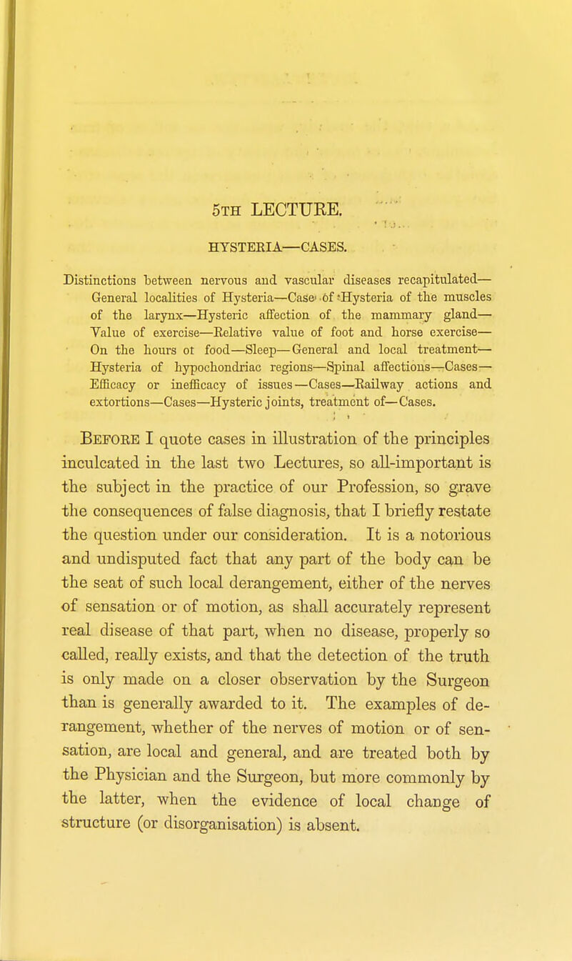 5th LECTUKE. HYSTERIA—CASES. Distinctions between nervous and vascular diseases recapitulated— General localities of Hysteria—Case'-6f Hysteria of the muscles of the larynx—Hysteric affection of the mammary gland— Value of exercise—Relative value of foot and horse exercise— On the hours ot food—Sleep—General and local treatment— Hysteria of hypochondriac regions—Spinal affections—Cases- Efficacy or inefficacy of issues—Cases—Railway actions and extortions—Cases—Hysteric joints, treatment of—Cases. Before I quote cases in illustration of the principles inculcated in the last two Lectures, so all-important is the subject in the practice of our Profession, so grave the consequences of false diagnosis, that I briefly restate the question under our consideration. It is a notorious and undisputed fact that any part of the body can be the seat of such local derangement, either of the nerves of sensation or of motion, as shall accurately represent real disease of that part, when no disease, properly so called, really exists, and that the detection of the truth is only made on a closer observation by the Surgeon than is generally awarded to it. The examples of de- rangement, whether of the nerves of motion or of sen- sation, are local and general, and are treated both by the Physician and the Surgeon, but more commonly by the latter, when the evidence of local change of structure (or disorganisation) is absent.