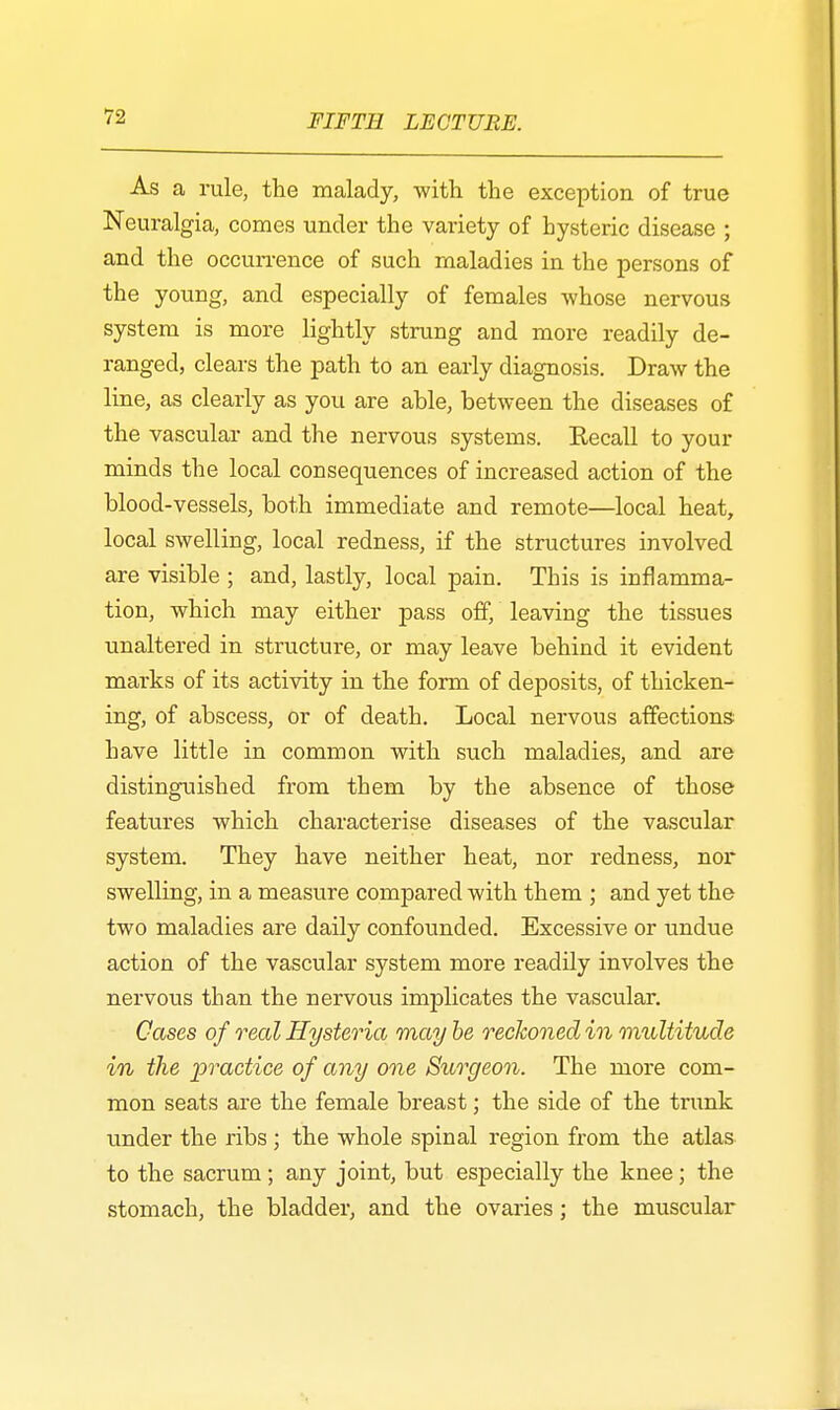 As a rule, the malady, with the exception of true Neuralgia, comes under the variety of hysteric disease ; and the occurrence of such maladies in the persons of the young, and especially of females whose nervous system is more lightly strung and more readily de- ranged, clears the path to an early diagnosis. Draw the line, as clearly as you are able, between the diseases of the vascular and the nervous systems. Recall to your minds the local consequences of increased action of the blood-vessels, both immediate and remote—local heat, local swelling, local redness, if the structures involved are visible ; and, lastly, local pain. This is inflamma- tion, which may either pass off, leaving the tissues unaltered in structure, or may leave behind it evident marks of its activity in the form of deposits, of thicken- ing, of abscess, or of death. Local nervous affections have little in common with such maladies, and are distinguished from them by the absence of those features which characterise diseases of the vascular system. They have neither heat, nor redness, nor swelling, in a measure compared with them ; and yet the two maladies are daily confounded. Excessive or undue action of the vascular system more readily involves the nervous than the nervous implicates the vascular. Cases of real Hysteria may be reckoned in multitude in the practice of any one Surgeon. The more com- mon seats are the female breast; the side of the trunk under the ribs; the whole spinal region from the atlas to the sacrum; any joint, but especially the knee; the stomach, the bladder, and the ovaries; the muscular