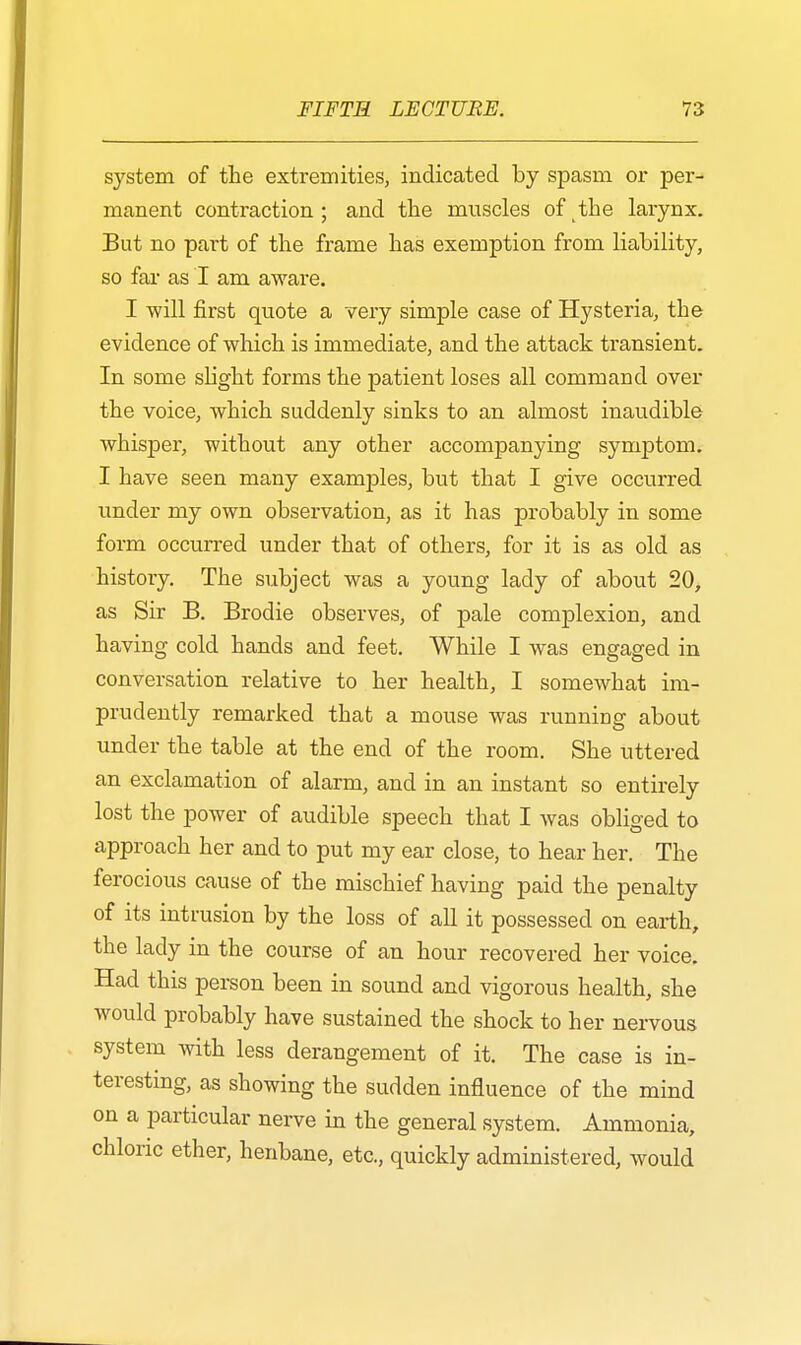 system of the extremities, indicated by spasm or per- manent contraction ; and the muscles of the larynx. But no part of the frame has exemption from liability, so far as I am aware. I will first quote a very simple case of Hysteria, the evidence of which is immediate, and the attack transient. In some slight forms the patient loses all command over the voice, which suddenly sinks to an almost inaudible whisper, without any other accompanying symptom. I have seen many examples, but that I give occurred under my own observation, as it has probably in some form occurred under that of others, for it is as old as history. The subject was a young lady of about 20, as Sir B. Brodie observes, of pale complexion, and having cold hands and feet. While I was engaged in conversation relative to her health, I somewhat im- prudently remarked that a mouse was running about under the table at the end of the room. She uttered an exclamation of alarm, and in an instant so entirely lost the power of audible speech that I was obliged to approach her and to put my ear close, to hear her. The ferocious cause of the mischief having paid the penalty of its intrusion by the loss of all it possessed on earth, the lady in the course of an hour recovered her voice. Had this person been in sound and vigorous health, she would probably have sustained the shock to her nervous system with less derangement of it. The case is in- teresting, as showing the sudden influence of the mind on a particular nerve in the general system. Ammonia, chloric ether, henbane, etc., quickly administered, Avould