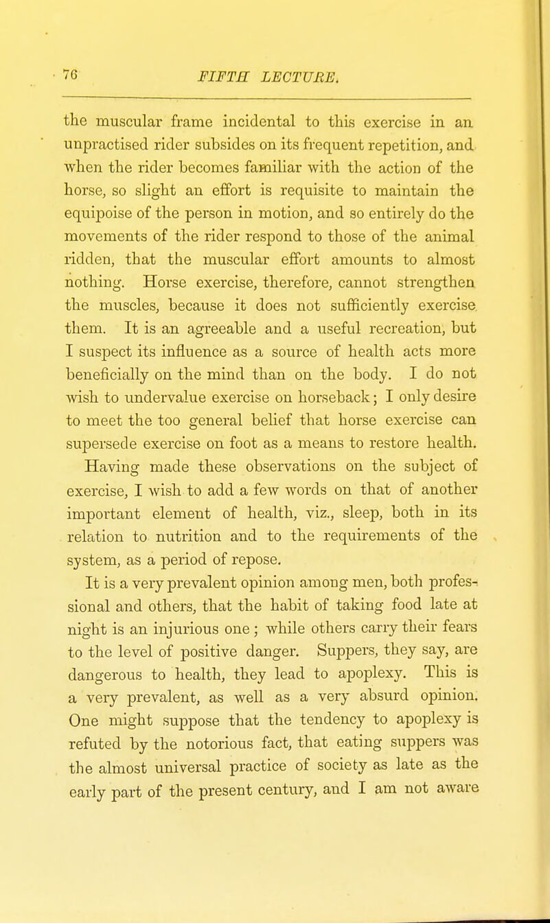 the muscular frame incidental to this exercise in an unpractised rider subsides on its frequent repetition, and when the rider becomes familiar with the action of the horse, so slight an effort is requisite to maintain the equipoise of the person in motion, and so entirely do the movements of the rider respond to those of the animal ridden, that the muscular effort amounts to almost nothing. Horse exercise, therefore, cannot strengthen the muscles, because it does not sufficiently exercise, them. It is an agreeable and a useful recreation, but I suspect its influence as a source of health acts more beneficially on the mind than on the body. I do not wish to undervalue exercise on horseback; I only desire to meet the too general belief that horse exercise can supersede exercise on foot as a means to restore health. Having made these observations on the subject of exercise, I wish to add a few words on that of another important element of health, viz., sleep, both in its relation to nutrition and to the requirements of the system, as a period of repose. It is a very prevalent opinion among men, both profes- sional and others, that the habit of taking food late at night is an injurious one ; while others carry their fears to the level of positive danger. Suppers, they say, are dangerous to health, they lead to apoplexy. This is a very prevalent, as well as a very absurd opinion. One might suppose that the tendency to apoplexy is refuted by the notorious fact, that eating suppers was the almost universal practice of society as late as the early part of the present century, and I am not aware