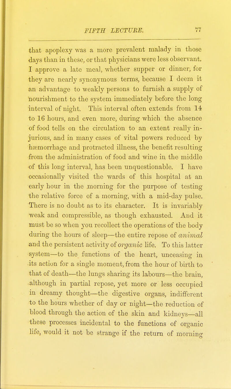 that apoplexy was a more prevalent malady in those days than in these, or that physicians were less observant. I approve a late meal, whether supper or dinner, for they are nearly synonymous terms, because I deem it an advantage to weakly persons to furnish a supply of nourishment to the system immediately before the long interval of night. This interval often extends from 14 to 16 hours, and even more, during which the absence of food tells on the circulation to an extent really in- jurious, and in many cases of vital powers reduced by haemorrhage and protracted illness, the benefit resulting from the administration of food and wine in the middle of this long interval, has been unquestionable. I have occasionally visited the wards of this hospital at an early hour in the morning for the purpose of testing the relative force of a morning, with a mid-day pulse. There is no doubt as to its character. It is invariably weak and compressible, as though exhausted. And it must be so when you recollect the operations of the body during the hours of sleep—the entire repose of animal and the persistent activity of organic life. To this latter system—to the functions of the heart, unceasing in its action for a single moment, from the hour of birth to that of death—the lungs sharing its labours—the brain, although in partial repose, yet more or less occupied in dreamy thought—the digestive organs, indifferent to the hours whether of day or night—the reduction of blood through the action of the skin and kidneys—all these processes incidental to the functions of organic life, would it not be strange if the return of mornino-
