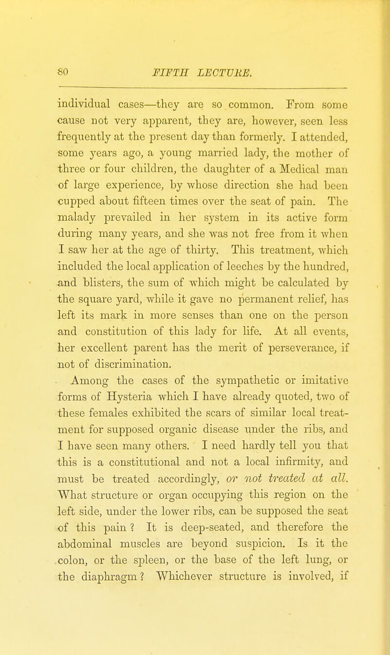 individual cases—they are so common. From some cause not very apparent, they are, however, seen less frequently at the present day than formerly. I attended, some years ago, a young married lady, the mother of three or four children, the daughter of a Medical man of large experience, by whose direction she had been cupped about fifteen times over the seat of pain. The malady prevailed in her system in its active form during many years, and she was not free from it when I saw her at the age of thirty. This treatment, which included the local application of leeches by the hundred, and blisters, the sum of which might be calculated by the square yard, while it gave no permanent relief, has left its mark in more senses than one on the person and constitution of this lady for life. At all events, her excellent parent has the merit of perseverance, if not of discrimination. Among the cases of the sympathetic or imitative forms of Hysteria which I have already quoted, two of these females exhibited the scars of similar local treat- ment for supposed organic disease under the ribs, and I have seen many others. I need hardly tell you that this is a constitutional and not a local infirmity, and must be treated accordingly, or not treated at all. What structure or organ occupying this region on the left side, under the lower ribs, can be supposed the seat of this pain ? It is deep-seated, and therefore the abdominal muscles are beyond suspicion. Is it the colon, or the spleen, or the base of the left lung, or the diaphragm ? Whichever structure is involved, if