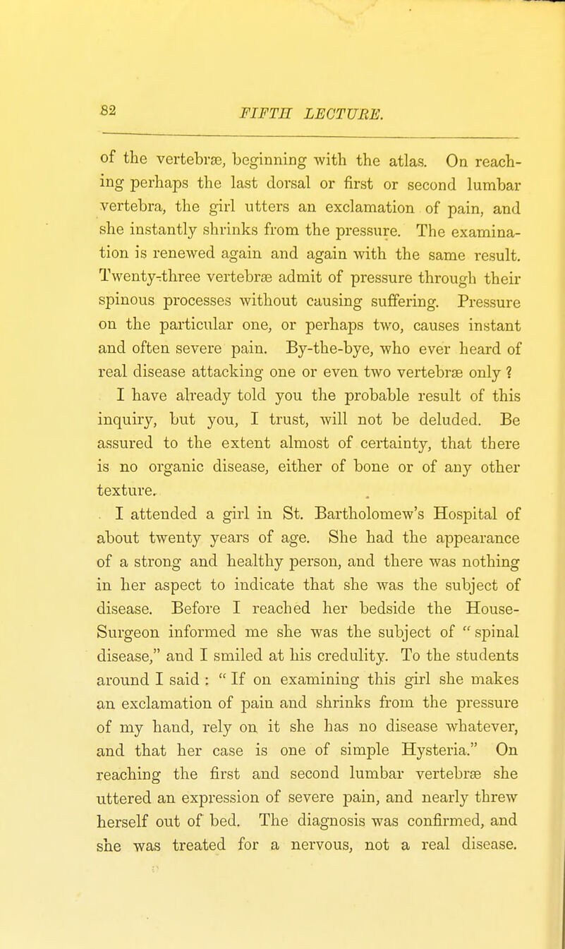 of the vertebra), beginning with the atlas. On reach- ing perhaps the last dorsal or first or second lumbar vertebra, the girl utters an exclamation of pain, and she instantly shrinks from the pressure. The examina- tion is renewed again and again with the same result. Twenty^three vertebras admit of pressure through their spinous processes without causing suffering. Pressure on the particular one, or perhaps two, causes instant and often severe pain. By-the-bye, who ever heard of real disease attacking one or even two vertebras only ? I have already told you the probable result of this inquiry, but you, I trust, will not be deluded. Be assured to the extent almost of certainty, that there is no organic disease, either of bone or of any other texture. I attended a girl in St. Bartholomew's Hospital of about twenty years of age. She had the appearance of a strong and healthy person, and there was nothing in her aspect to indicate that she was the subject of disease. Before I reached her bedside the House- Surgeon informed me she was the subject of spinal disease, and I smiled at his credulity. To the students around I said : If on examining this girl she makes an exclamation of pain and shrinks from the pressure of my hand, rely on it she has no disease whatever, and that her case is one of simple Hysteria. On reaching the first and second lumbar vertebras she uttered an expression of severe pain, and nearly threw herself out of bed. The diagnosis was confirmed, and she was treated for a nervous, not a real disease.