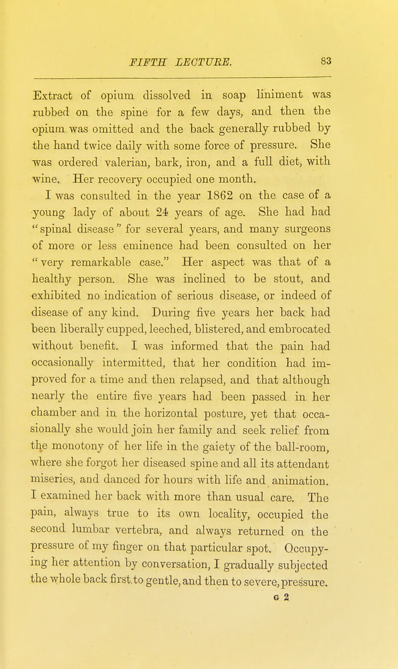Extract of opium dissolved in soap liniment was rubbed on the spine for a few days, and then the opium was omitted and the back generally rubbed by the hand twice daily with some force of pressure. She was ordered valerian, bark, iron, and a full diet, with wine. Her recovery occupied one month. I was consulted in the year 1862 on the case of a young lady of about 24 years of age. She had had spinal disease for several years, and many surgeons of more or less eminence had been consulted on her very remarkable case. Her aspect was that of a healthy person. She was inclined to be stout, and exhibited no indication of serious disease, or indeed of disease of any kind. During five years her back had been liberally cupped, leeched, blistered, and embrocated without benefit. I was informed that the pain had occasionally intermitted, that her condition had im- proved for a time and then relapsed, and that although nearly the entire five years had been passed in her chamber and in the horizontal posture, yet that occa- sionally she would join her family and seek relief from tlie monotony of her life in the gaiety of the ball-room, where she forgot her diseased spine and all its attendant miseries, and danced for hours with life and animation. I examined her back with more than usual care. The pain, always true to its own locality, occupied the second lumbar vertebra, and always returned on the pressure of my finger on that particular spot. Occupy- ing her attention by conversation, I gradually subjected the whole back first.to gentle, and then to severe,pressure. G 2