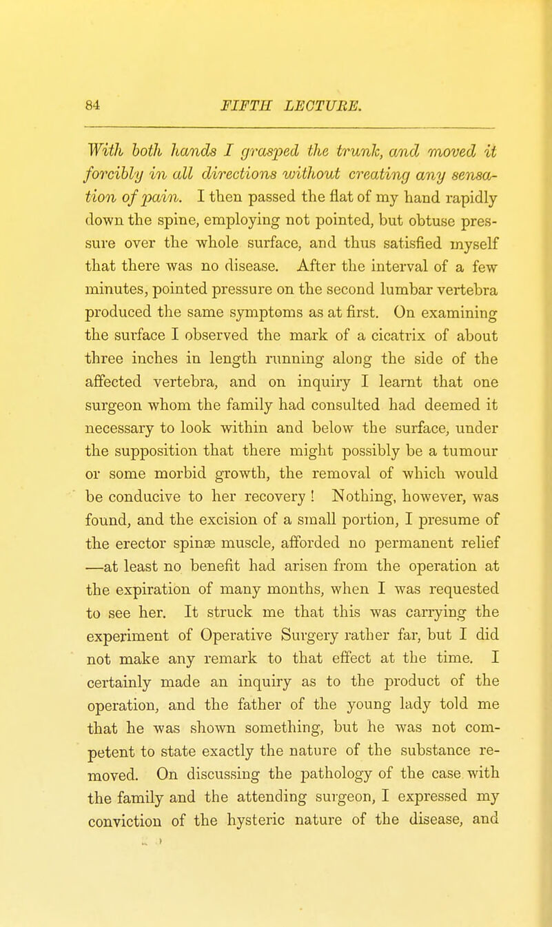 With both hands I grasped the trunk, and moved it forcibly in all directions without creating any sensa- tion of pain. I then passed the flat of my hand rapidly- down the spine, employing not pointed, bnt obtuse pres- sure over the whole surface, and thus satisfied myself that there was no disease. After the interval of a few minutes, pointed pressure on the second lumbar vertebra produced the same symptoms as at first. On examining the surface I observed the mark of a cicatrix of about three inches in length running along the side of the affected vertebra, and on inquiry I leamt that one surgeon whom the family had consulted had deemed it necessary to look within and below the surface, under the supposition that there might possibly be a tumour or some morbid growth, the removal of which would be conducive to her recovery ! Nothing, however, was found, and the excision of a small portion, I presume of the erector spinae muscle, afforded no permanent relief —at least no benefit had arisen from the operation at the expiration of many months, when I was requested to see her. It struck me that this was carrying the experiment of Operative Surgery rather far, but I did not make any remark to that effect at the time. I certainly made an inquiry as to the product of the operation, and the father of the young lady told me that he was shown something, but he was not com- petent to state exactly the nature of the substance re- moved. On discussing the pathology of the case with the family and the attending surgeon, I expressed my conviction of the hysteric nature of the disease, and