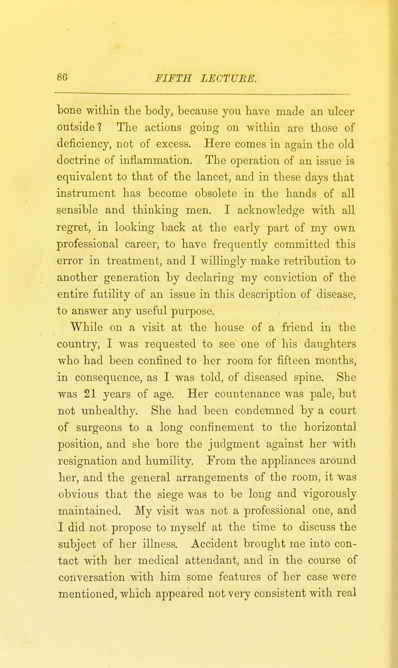 bone within the body, because you have made an ulcer outside? The actions going on -within are those of deficiency, not of excess. Here comes in again the old doctrine of inflammation. The operation of an issue is equivalent to that of the lancet, and in these days that instrument has become obsolete in the hands of all sensible and thinking men. I acknowledge with all regret, in looking back at the early part of my own professional career, to have frequently committed this error in treatment, and I willingly make retribution to another generation by declaring my conviction of the entire futility of an issue in this description of disease, to answer any useful purpose. While on a visit at the house of a friend in the country, I was requested to see one of his daughters ■who had been confined to her room for fifteen months, in consequence, as I was told, of diseased spine. She was 21 years of age. Her countenance was pale, but not unhealthy. She had been condemned by a court of surgeons to a long confinement to the horizontal position, and she bore the judgment against her with resignation and humility. From the appliances around her, and the general arrangements of the room, it was obvious that the siege was to be long and vigorously maintained. My visit was not a professional one, and I did not propose to myself at the time to discuss the subject of her illness. Accident brought me into con- tact with her medical attendant, and in the course of conversation with him some features of her case were mentioned, which appeared not very consistent with real
