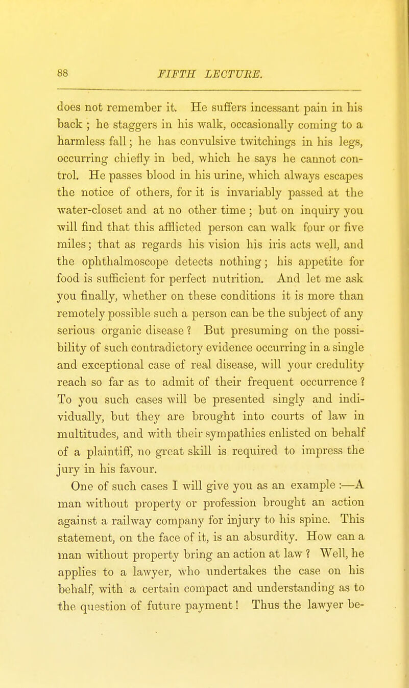 does not remember it. He suffers incessant pain in his back ; be staggers in bis walk, occasionally coming to a harmless fall; he has convulsive twitchings in his legs, occurring chiefly in bed, which he says he cannot con- trol. He passes blood in his urine, which always escapes the notice of others, for it is invariably passed at the water-closet and at no other time ; but on inquiry you will find that this afflicted person can walk four or five miles; that as regards his vision his iris acts well, and the ophthalmoscope detects nothing; his appetite for food is sufficient for perfect nutrition. And let me ask you finally, whether on these conditions it is more than remotely possible such a person can be the subject of any serious organic disease 1 But presuming on the possi- bility of such contradictory evidence occurring in a single and exceptional case of real disease, will your credulity reach so far as to admit of their frequent occui-rence ? To you such cases will be presented singly and indi- vidually, but they are brought into courts of law in multitudes, and with their sympathies enlisted on behalf of a plaintiff, no great skill is required to impress the jury in his favour. One of such cases I will give you as an example :—A man without property or profession brought an action against a railway company for injury to his spine. This statement, on the face of it, is an absurdity. How can a man without property bring an action at law ? Well, he applies to a lawyer, who undertakes the case on his behalf, with a certain compact and understanding as to the. question of future payment! Thus the lawyer be-