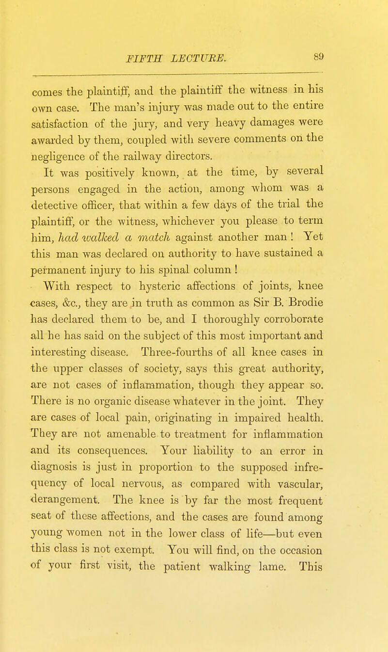 conies the plaintiff, and the plaintiff the witness in his own case. The man's injury was made out to the entire satisfaction of the jury, and very heavy damages were awarded by them, coupled with severe comments on the negligence of the railway directors. It was positively known, at the time, by several persons engaged in the action, among whom was a detective officer, that within a few days of the trial the plaintiff, or the witness, whichever you please to term him, had wallced a match against another man ! Yet this man was declared on authority to have sustained a permanent injury to his spinal column ! With respect to hysteric affections of joints, knee cases, &c, they are in truth as common as Sir B. Brodie has declared them to be, and I thoroughly corroborate all he has said on the subject of this most important and interesting disease. Three-fourths of all knee cases in the upper classes of society, says this great authority, are not cases of inflammation, though they appear so. There is no organic disease whatever in the joint. They are cases of local pain, originating in impaired health. They are not amenable to treatment for inflammation and its consequences. Your liability to an error in diagnosis is just in proportion to the supposed infre- quency of local nervous, as compared with vascular, derangement. The knee is by far the most frequent seat of these affections, and the cases are found among young women not in the lower class of life—but even this class is not exempt. You will find, on the occasion of your first visit, the patient walking lame. This
