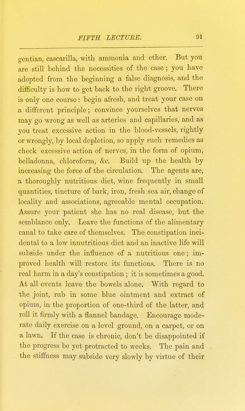 gentian, cascarilla, with ammonia and ether. But you are still behind the necessities of the case ; you have adopted from the beginning a false diagnosis, and the difficulty is how to get back to the right groove. There is only one course: begin afresh, and treat your case on a different principle; convince yourselves that nerves may go wrong as well as arteries and capillaries, and as you treat excessive action in the blood-vessels, rightly or wrongly, by local depletion, so apply such remedies as check excessive action of nerves, in the fomi of opium, belladonna, chloroform, &c. Build up the health by increasing the force of the circulation. The agents are, a thoroughly nutritious diet, wine frequently in small quantities, tincture of bark, iron, fresh sea air, change of locality and associations, agreeable mental occupation. Assure your patient she has no real disease, but the semblance only. Leave the functions of the alimentary canal to take care of themselves. The constipation inci- dental to a low innutritious diet and an inactive life will subside under the influence of a nutritious one; im- proved health will restore its functions. There is no real harm in a day's constipation; it is sometimes a good. At all events leave the bowels alone. With regard to the joint, rub in some blue ointment and extract of opium, in the proportion of one-third of the latter, and roll it firmly with a flannel bandage. Encourage mode- rate daily exercise on a level ground, on a carpet, or on a lawn. If the case is chronic, don't be disappointed if the progress be yet protracted to weeks. The pain and the stiffness may subside very slowly by virtue of their