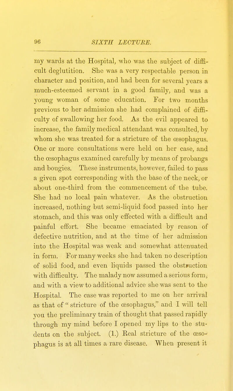 my wards at the Hospital, who was the subject of diffi- cult deglutition. She was a very respectable person in character and position, and had been for several years a much-esteemed servant in a good family, and was a young woman of some education. For two months previous to her admission she had complained of diffi- culty of swallowing her food. As the evil appeared to increase, the family medical attendant was consulted, by whom she was treated for a stricture of the oesophagus. One or more consultations were held on her case, and the oesophagus examined carefully by means of probangs and bougies. These instruments, however, failed to pass a given spot corresponding with the base of the neck, or about one-third from the commencement of the tube. She had no local pain whatever. As the obstruction increased, nothing but semi-liquid food passed into her stomach, and this was only effected with a difficult and painful effort. She became emaciated by reason of defective nutrition, and at the time of her admission into the Hospital was weak and somewhat attenuated in form. For many weeks she had taken no desmption of solid food, and even liquids passed the obstruction Avith difficulty. The malady now assumed a serious form, and with a view to additional advice she was sent to the Hospital. The case was reported to me on her arrival as that of stricture of the oesophagus, and I will tell you the preliminary train of thought that passed rapidly through my mind before I opened my lips to the stu- dents on the subject. (1.) Keal stricture of the oeso- phagus is at all times a rare disease. When present it