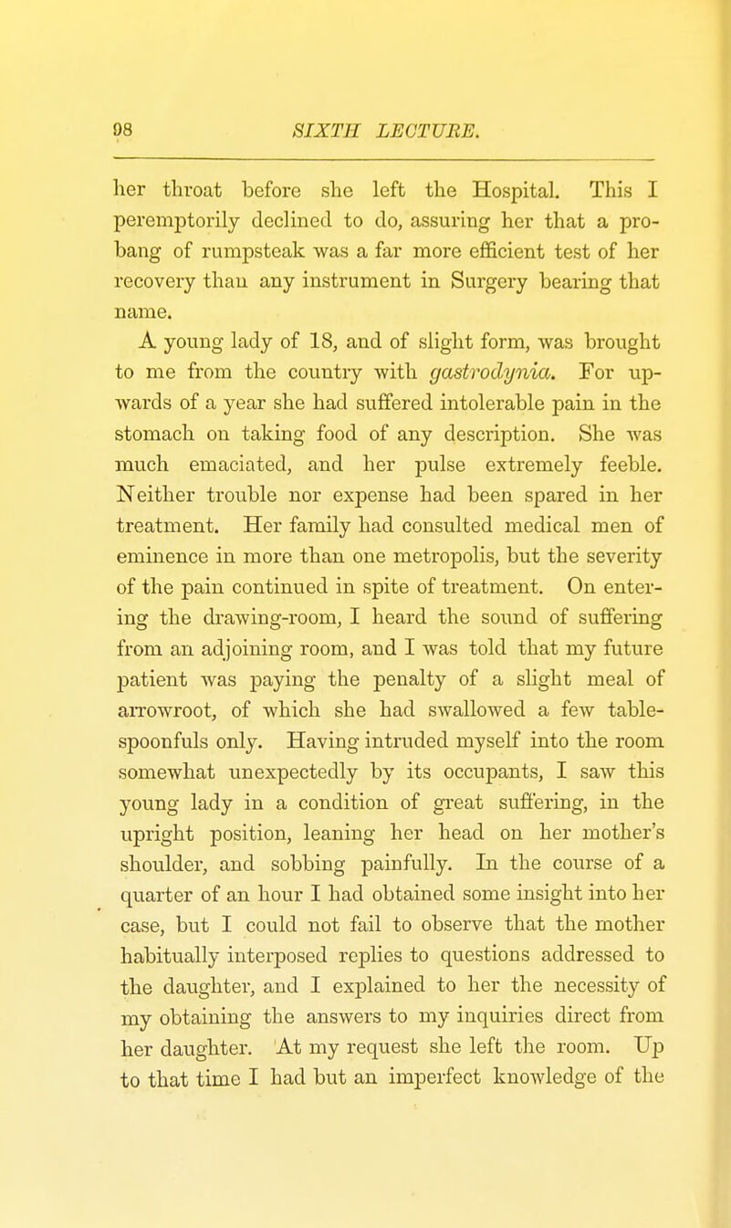 her throat before she left the Hospital. This I peremptorily declined to do, assuring her that a pro- bang of rumpsteak was a far more efficient test of her recovery than any instrument in Surgery bearing that name. A young lady of 18, and of slight form, was brought to me from the countiy with gastrodynia. For up- wards of a year she had suffered intolerable pain in the stomach on taking food of any description. She was much emaciated, and her pulse extremely feeble. Neither trouble nor expense had been spared in her treatment. Her family had consulted medical men of eminence in more than one metropolis, but the severity of the pain continued in spite of treatment. On enter- ing the drawing-room, I heard the sound of suffering from an adjoining room, and I was told that my future patient was paying the penalty of a slight meal of arrowroot, of which she had swallowed a few table- spoonfuls only. Having intruded myself into the room somewhat unexpectedly by its occupants, I saw this young lady in a condition of great suffering, in the upright position, leaning her head on her mother's shoulder, and sobbing painfully. In the course of a quarter of an hour I had obtained some insight into her case, but I could not fail to observe that the mother habitually interposed replies to questions addressed to the daughter, and I explained to her the necessity of my obtaining the answers to my inquiries direct from her daughter. At my request she left the room. Up to that time I had but an imperfect knowledge of the