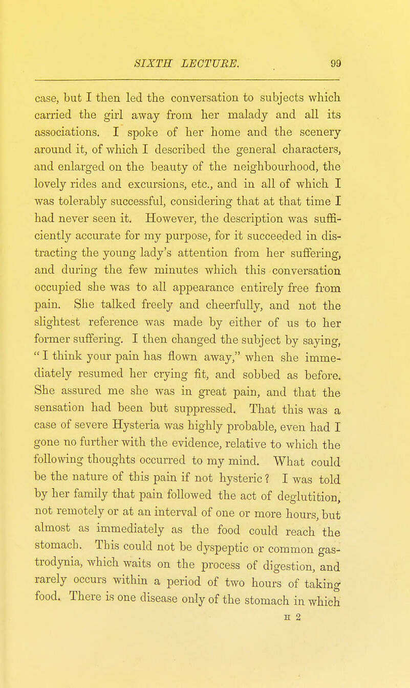 case, but I then led the conversation to subjects which carried the girl away from her malady and all its associations. I spoke of her home and the scenery around it, of which I described the general characters, aud enlarged on the beauty of the neighbourhood, the lovely rides and excursions, etc., and in all of which I was tolerably successful, considering that at that time I had never seen it. However, the description was suffi- ciently accurate for my purpose, for it succeeded in dis- tracting the young lady's attention from her suffering, and during the few minutes which this conversation occupied she was to all appearance entirely free from pain. She talked freely and cheerfully, and not the slightest reference was made by either of us to her former suffering. I then changed the subject by saying, I think your pain has flown away, when she imme- diately resumed her crying fit, and sobbed as before. She assured me she was in great pain, and that the sensation had been but suppressed. That this was a case of severe Hysteria was highly probable, even had I gone no further with the evidence, relative to which the following thoughts occurred to my mind. What could be the nature of this pain if not hysteric ? I was told by her family that pain followed the act of deglutition, not remotely or at an interval of one or more hours, but almost as immediately as the food could reach the stomach. This could not be dyspeptic or common gas- trodynia, which waits on the process of digestion, and rarely occurs within a period of two hours of taking food. There is one disease only of the stomach in which H 2