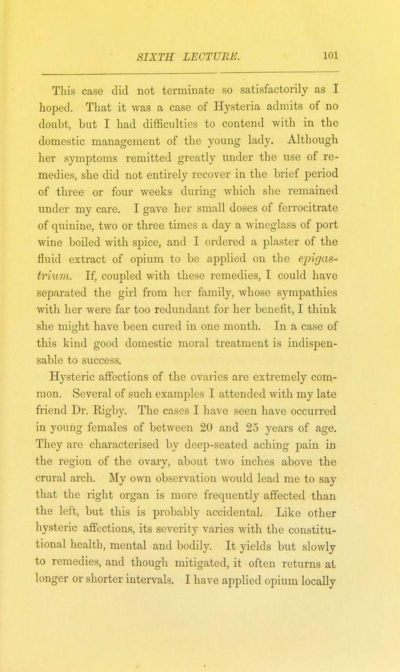 This case did not terminate so satisfactorily as I hoped. That it was a case of Hysteria admits of no doubt, but I had difficulties to contend with in the domestic management of the young lady. Although her symptoms remitted greatly under the use of re- medies, she did not entirely recover in the brief period of three or four weeks during which she remained under my care. I gave her small doses of ferrocitrate of quinine, two or three times a day a wineglass of port wine boiled with spice, and I ordered a plaster of the fluid extract of opium to be applied on the epigas- trium. If, coupled with these remedies, I could have separated the girl from her family, whose sympathies with her were far too redundant for her benefit, I think she might have been cured in one month. In a case of this kind good domestic moral treatment is indispen- sable to success. Hysteric affections of the ovaries are extremely com- mon. Several of such examples I attended with my late friend Dr. Eigby. The cases I have seen have occurred in young females of between 20 and 25 years of age. They are characterised by deep-seated aching pain in the region of the ovary, about two inches above the crural arch. My own observation would lead me to say that the right organ is more frequently affected than the left, but this is probably accidental. Like other hysteric affections, its severity varies with the constitu- tional health, mental and bodily. It yields but slowly to remedies, and though mitigated, it often returns at longer or shorter intervals. I have applied opium locally