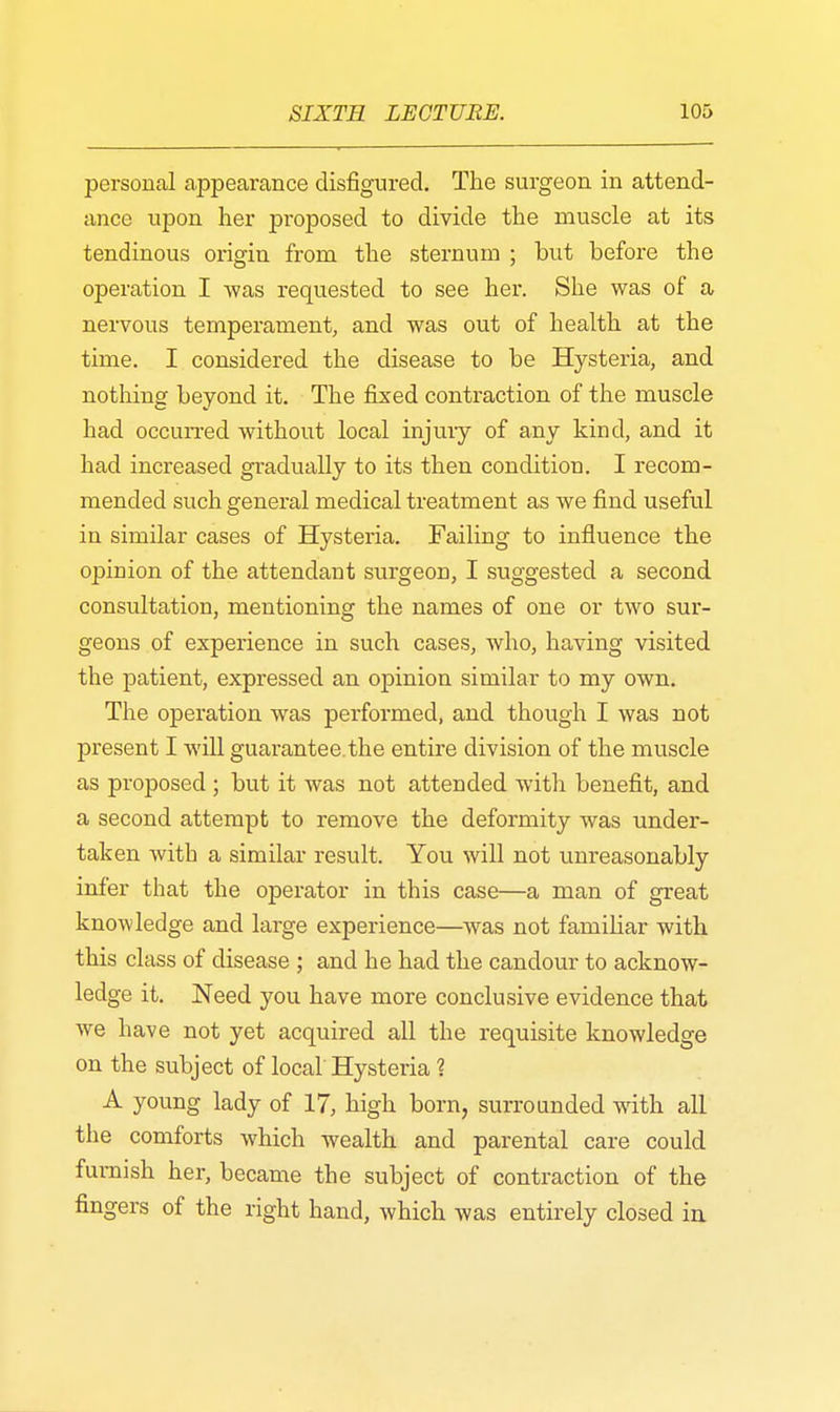 personal appearance disfigured. The surgeon in attend- ance upon her proposed to divide the muscle at its tendinous origin from the sternum ; but before the operation I was requested to see her. She was of a nervous temperament, and was out of health at the time. I considered the disease to be Hysteria, and nothing beyond it. The fixed contraction of the muscle had occurred without local injury of any kind, and it had increased gradually to its then condition. I recom- mended such general medical treatment as we find useful in similar cases of Hysteria. Failing to influence the opinion of the attendant surgeon, I suggested a second consultation, mentioning the names of one or two sur- geons of experience in such cases, who, having visited the patient, expressed an opinion similar to my own. The operation was performed, and though I was not present I will guarantee.the entire division of the muscle as proposed ; but it was not attended with benefit, and a second attempt to remove the deformity was under- taken with a similar result. You will not unreasonably infer that the operator in this case—a man of great knowledge and large experience—was not familiar with this class of disease ; and he had the candour to acknow- ledge it. Need you have more conclusive evidence that we have not yet acquired all the requisite knowledge on the subject of local Hysteria ? A young lady of 17, high born, surrounded with all the comforts which wealth and parental care could furnish her, became the subject of contraction of the fingers of the right hand, which was entirely closed in