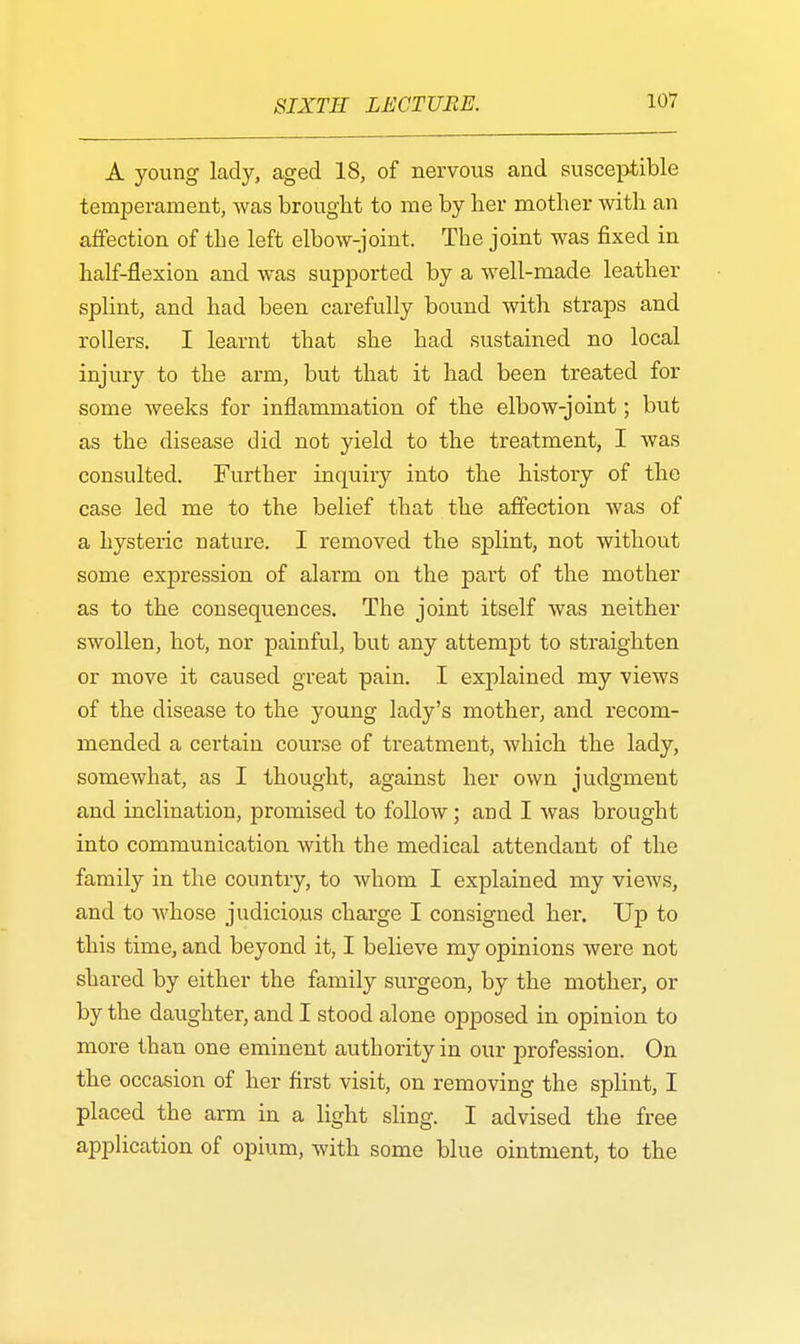 A young lady, aged 18, of nervous and susceptible temperament, was brought to me by lier mother with an affection of the left elbow-joint. The joint was fixed in half-flexion and was supported by a well-made leather splint, and had been carefully bound with straps and rollers. I learnt that she had sustained no local injury to the arm, but that it had been treated for some weeks for inflammation of the elbow-joint; but as the disease did not yield to the treatment, I was consulted. Further inquiry into the histoiy of the case led me to the belief that the affection was of a hysteric nature. I removed the splint, not without some expression of alarm on the part of the mother as to the consequences. The joint itself was neither swollen, hot, nor painful, but any attempt to straighten or move it caused great pain. I explained my views of the disease to the young lady's mother, and recom- mended a certain course of treatment, which the lady, somewhat, as I thought, against her own judgment and inclination, promised to follow; and I was brought into communication with the medical attendant of the family in the country, to whom I explained my views, and to whose judicious charge I consigned her. Up to this time, and beyond it, I believe my opinions were not shared by either the family surgeon, by the mother, or by the daughter, and I stood alone opposed in opinion to more than one eminent authority in our profession. On the occasion of her first visit, on removing the splint, I placed the arm in a light sling. I advised the free application of opium, with some blue ointment, to the
