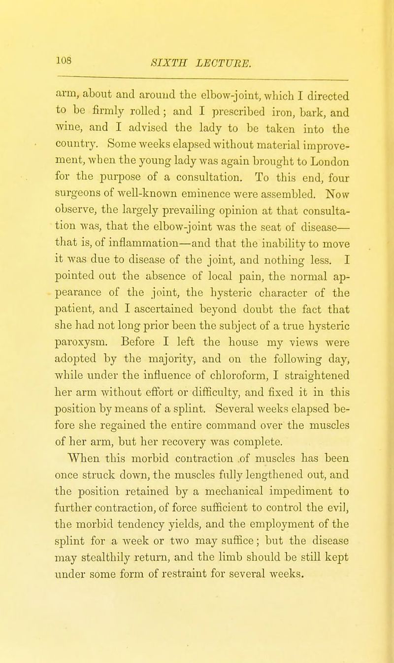arm, about and around the elbow-joint, which I directed to be firmly rolled; and I prescribed iron, bark, and wine, and I advised the lady to be taken into the country. Some weeks elapsed without material improve- ment, when the young lady was again brought to London for the purpose of a consultation. To this end, four surgeons of well-known eminence were assembled. Now observe, the largely prevailing opinion at that consulta- tion was, that the elbow-joint was the seat of disease— that is, of inflammation—and that the inability to move it was due to disease of the joint, and nothing less. I pointed out the absence of local pain, the normal ap- pearance of the joint, the hysteric character of the patient, and I ascertained beyond doubt the fact that she had not long prior been the subject of a true hysteric paroxysm. Before I left the house my views were adopted by the majority, and on the following day, while under the influence of chloroform, I straightened her arm without effort or difficulty, and fixed it in this position by means of a splint. Several weeks elapsed be- fore she regained the entire command over the muscles of her arm, but her recovery was complete. When this morbid contraction .of muscles has been once struck down, the muscles fully lengthened out, and the position retained by a mechanical impediment to further contraction, of force sufficient to control the evil, the morbid tendency yields, and the employment of the splint for a week or two may suffice; but the disease may stealthily return, and the limb should be still kept under some form of restraint for several weeks.