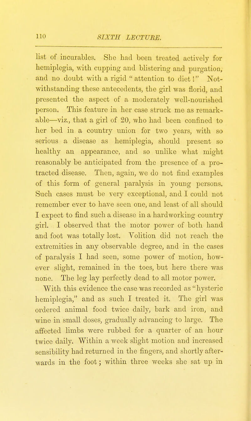 list of incurables. She had been treated actively for hemiplegia, -with cupping and blistering and purgation, and no doubt with a rigid attention to diet! Not- withstanding these antecedents, the girl was florid, and presented the aspect of a moderately well-nourished person. This feature in her case struck me as remark- able—viz., that a girl of 20, Avho had been confined to her bed in a country union for two years, with so serious a disease as hemiplegia, should present so healthy an appearance, and so unlike what might reasonably be anticipated from the presence of a pro- tracted disease. Then, again, we do not find examples of this form of general paralysis in young persons. Such cases must be very exceptional, and I could not remember ever to have seen one, and least of all should I expect to find such a disease in a hardworking country girl. I observed that the motor power of both hand and foot was totally lost. Volition did not reach the extremities in any observable degree, and in the cases of paralysis I had seen, some power of motion, how- ever slight, remained in the toes, but here there was none. The leg lay perfectly dead to all motor power. With this evidence the case was recorded as hysteric hemiplegia, and as such I treated it. The girl was ordered animal food twice daily, bark and iron, and wine in small doses, gradually advancing to large. The affected limbs were rubbed for a quarter of an hour twice daily. Within a week slight motion and increased sensibility had returned in the fingers, and shortly after- wards in the foot; within three weeks she sat up in