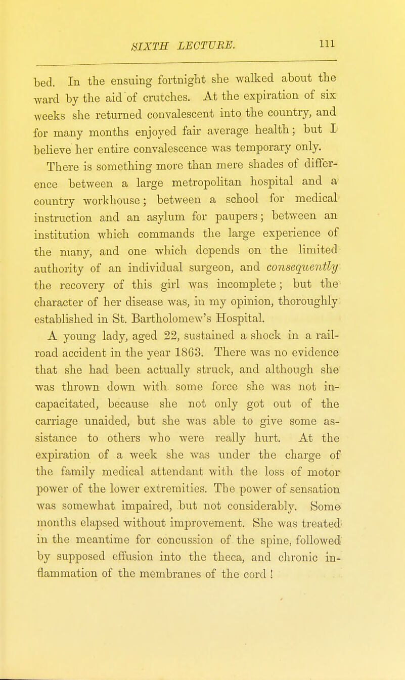 bed. In the ensuing fortnight she walked about the ward by the aid of crutches. At the expiration of six weeks she returned convalescent into the country, and for many months enjoyed fair average health; but I believe her entire convalescence was temporary only. There is something more than mere shades of differ- ence between a large metropolitan hospital and a country workhouse; between a school for medical instruction and an asylum for paupers; between an institution which commands the large experience of the many, and one which depends on the limited authority of an individual surgeon, and consequently the recovery of this girl was incomplete; but the character of her disease was, in my opinion, thoroughly established in St. Bartholomew's Hospital. A young lady, aged 22, sustained a shock in a rail- road accident in the year 1863. There was no evidence that she had been actually struck, and although she was thrown clown with some force she was not in- capacitated, because she not only got out of the carriage unaided, but she was able to give some as- sistance to others who were really hurt. At the expiration of a week she was under the charge of the family medical attendant with the loss of motor power of the lower extremities. Tbe power of sensation was somewhat impaired, but not considerably. Some months elapsed without improvement. She was treated- in the meantime for concussion of the spine, followed by supposed effusion into the theca, and chronic in- flammation of the membranes of the cord !