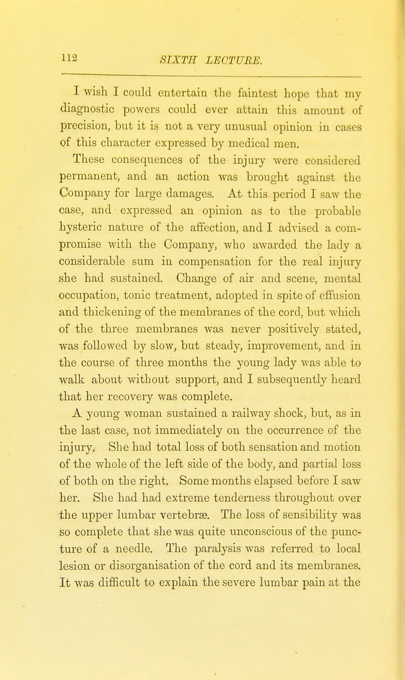 I wish I could entertain the faintest hope that my diagnostic powers could ever attain this amount of precision, but it is not a very unusual opinion in cases of this character expressed by medical men. These consequences of the injury were considered permanent, and an action was brought against the Company for large damages. At this period I saw the case, and exjn*essed an opinion as to the probable hysteric nature of the affection, and I advised a com- promise with the Company, who awarded the lady a considerable sum in compensation for the real injury she had sustained. Change of air and scene, mental occupation, tonic treatment, adojDted in spite of effusion and thickening of the membranes of the cord, but which of the three membranes was never positively stated, was followed by slow, but steady, improvement, and in the course of three months the young lady was able to walk about without support, and I subsequently heard that her recovery was complete. A young woman sustained a railway shock, but, as in the last case, not immediately on the occurrence of the injury. She had total loss of both sensation and motion of the whole of the left side of the body, and partial loss of both on the right. Some months elapsed before I saw her. She had had extreme tenderness throughout over the upper lumbar vertebrae The loss of sensibility was so complete that she was quite unconscious of the punc- ture of a needle. The paralysis was referred to local lesion or disorganisation of the cord and its membranes. It was difficult to explain the severe lumbar pain at the