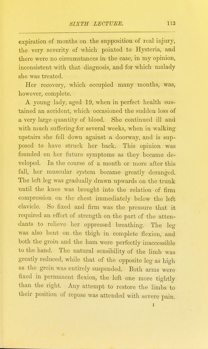 expiration of months on the supposition of real injury, the very severity of which pointed to Hysteria, and there were no circumstances in the case, in my opinion, inconsistent with that diagnosis, and for which malady she was treated. Her recovery, which occupied many months, was, however, complete. A young lady, aged 19, when in perfect health sus- tained an accident, which occasioned the sudden loss of a, very large quantity of blood. She continued ill and with much suffering for several weeks, when in walking upstairs she fell down against a doorway, and is sup- posed to have struck her back. This opinion was founded on her future symptoms as they became de- veloped. In the course of a month or more after this fall, her muscular system became greatly deranged. The left leg was gradually drawn upwards on the trunk until the knee was brought into the relation of firm compression on the chest immediately below the left clavicle. So fixed and firm was the pressure that it required an effort of strength on the part of the atten- dants to relieve her oppressed breathing. The leg was also bent on . the thigh in complete flexion, and both the groin and the ham were perfectly inaccessible to the hand. The natural sensibility of the limb was greatly reduced, while that of the opposite leg as high as the groin was entirely suspended. Both arms were fixed in permanent flexion, the left one more tightly than the right. Any attempt to restore the limbs to their position of repose was attended with severe pain.