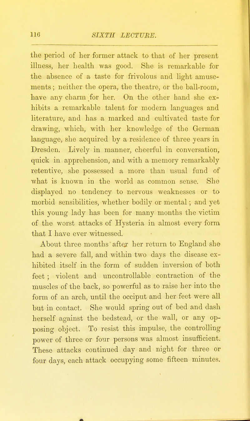 the period of her former attack to that of her present illness, her health was good. She is remarkable for the absence of a taste for frivolous and light amuse- ments ; neither the opera, the theatre, or the ball-room, have any charm for her. On the other hand she ex- hibits a remarkable talent for modern languages and literature, and has a marked and cultivated taste for drawing, which, with her knowledge of the German language, she acquired by a residence of three years in Dresden. Lively in manner, cheerful in conversation, quick in apprehension, and with a memory remarkably retentive, she possessed a more than usual fund of what is known in the world as common sense. She displayed no tendency to nervous weaknesses or to morbid sensibilities, whether bodily or mental; and yet this young lady has been for many months the victim of the worst attacks of Hysteria in almost every form that I have ever witnessed. About three months'after her return to England she had a severe fall, and within two days the disease ex- hibited itself in the form of sudden inversion of both feet ; violent and uncontrollable contraction of the muscles of the back, so powerful as to raise her into the form of an arch, until the occiput and her feet were all but in contact. She would spring out of bed and dash herself against the bedstead, or the wall, or any op- posing object. To resist this impulse, the controlling power of three or four persons was almost insufficient. These attacks continued day and night for three or four days, each attack occupying some fifteen minutes.