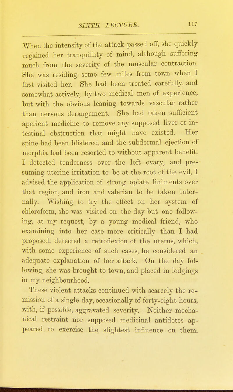 When the intensity of the attack passed off, she quickly regained her tranquillity of mind, although suffering much from the severity of the muscular contraction. She was residing some few miles from town when I first visited her. She had been treated carefully, and somewhat actively, by two medical men of experience, but with the obvious leaning towards vascular rather than nervous derangement. She had taken sufficient aperient medicine to remove any supposed liver or in- testinal obstruction that might have existed. Her spine had been blistered, and the subdermal ejection of morphia had been resorted to without apparent benefit. I detected tenderness over the left ovary, and pre- suming uterine irritation to be at the root of the evil, I advised the application of strong opiate liniments over that region, and iron and valerian to be taken inter- nally. Wishing to try the effect on her system of chloroform, she was visited on the day but one follow- ing, at my request, by a young medical friend, who examining into her case more critically than I had proposed, detected a retroflexion of the uterus, which, with some experience of such cases, he considered an adequate explanation of her attack. On the day fol- lowing, she was brought to town, and placed in lodgings in my neighbourhood. These violent attacks continued with scarcely the re- mission of a single day, occasionally of forty-eight hours, with, if possible, aggravated severity. Neither mecha- nical restraint nor supposed medicinal antidotes ap- peared to exercise the slightest influence on them.