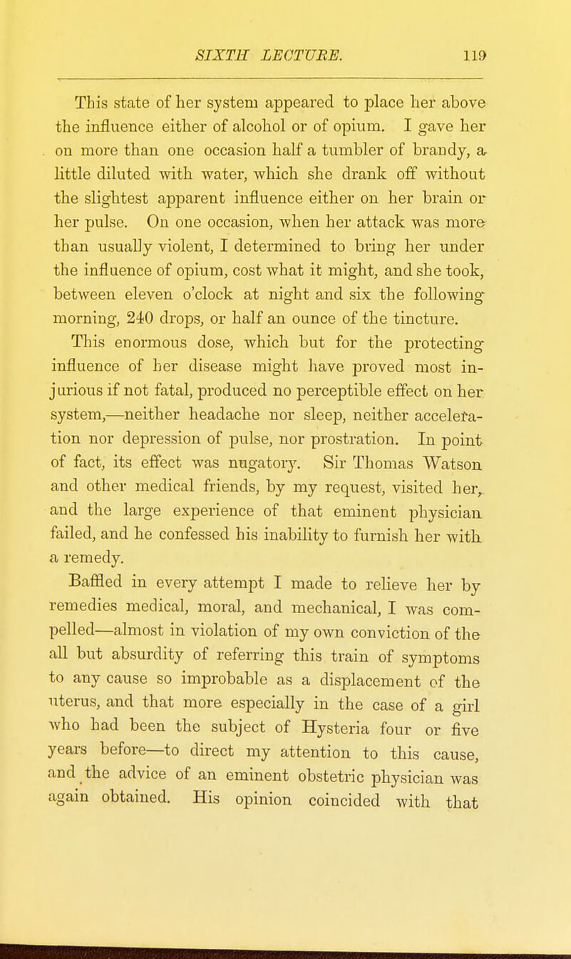 This state of her system appeared to place her above the influence either of alcohol or of opium. I gave her on more than one occasion half a tumbler of brandy, a little diluted with water, which she drank off without the slightest apparent influence either on her brain or her pulse. On one occasion, when her attack was more than usually violent, I determined to bring her under the influence of opium, cost what it might, and she took, between eleven o'clock at night and six the following morning, 240 drops, or half an ounce of the tincture. This enormous dose, which but for the protecting influence of her disease might have proved most in- jurious if not fatal, produced no perceptible effect on her system,—neither headache nor sleep, neither accelera- tion nor depression of pulse, nor prostration. In point of fact, its effect was nugatory. Sir Thomas Watson and other medical friends, by my request, visited her, and the large experience of that eminent physician failed, and he confessed his inability to furnish her with, a remedy. Baffled in every attempt I made to relieve her by remedies medical, moral, and mechanical, I was com- pelled—almost in violation of my own conviction of the all but absurdity of referring this train of symptoms to any cause so improbable as a displacement of the uterus, and that more especially in the case of a girl who had been the subject of Hysteria four or five years before—to direct my attention to this cause, and the advice of an eminent obstetric physician was again obtained. His opinion coincided with that