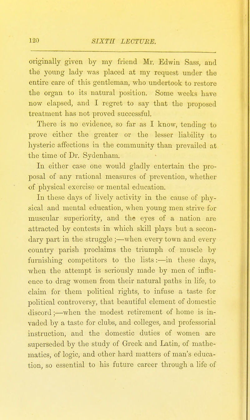 originally given by my friend Mr. Edwin Sass, and the young lady was placed at my request under the entire care of this gentleman, who undertook to restore the organ to its natural position. Some weeks have now elapsed, and I regret to say that the proposed treatment has not proved successful. There is no evidence, so far as I know, tending to prove either the greater or the lesser liability to hysteric affections in the community than prevailed at the time of Dr. Sydenham. In either case one would gladly entertain the pro- posal of any rational measures of pi-evention, whether of physical exercise or mental education. In these days of lively activity in the cause of phy- sical and mental education, when young men strive for muscular superiority, and the eyes of a nation are attracted by contests in which skill plays but a secon- dary part in the struggle ;—when every town and every country parish proclaims the triumph of muscle by furnishing competitors to the lists :—in these days, when the attempt is seriously made by men of influ- ence to drag women from their natural paths in life, to claim for them political rights, to infuse a taste for political controversy, that beautiful element of domestic discord;—when the modest retirement of home is in- vaded by a taste for clubs, and colleges, and professorial instruction, and the domestic duties of women are superseded by the study of Greek and Latin, of mathe- matics, of logic, and other hard matters of man's educa- tion, so essential to his future career through a life of