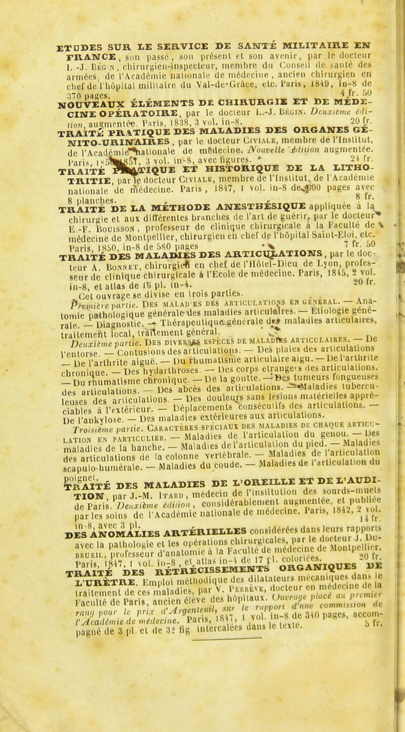 ETOBES SUR XE SERVICE DE SANTÉ MILITAIRE EN FRANCE, son passé, son présent cl son avenir, |)ar le (Joeleiir L-J. liKG N , eliiruri;ieii-inspecleur, nieinlirc du Conseil de ^a^té des armées, de r\cadéinie naiionale de médecine, ancien chirurgien en chef de riiùpilal miliiaire du Val-de-Gràce, etc. l'aris, 1849, in-8 de *i70 paccs ^ NOUVEAUX ÉLÉMENTS DE CHIRUROIB ET DE MÉDE- CINE OPÉRATOIRE, par le doeleur l-.-J. LiiGiN. Deuxième é'Ii- (!OH,au?mpnléc. l'iris, 1838, 3 vol. in-S „„„ .„^e^^ii' TRAÎTki PRATIQUE DES MALADIES DES ORGANES GE- NITO-URINAIRES , par le docteur Civialk, membre de l'Inslitut, de rAcadémie^aliona\e de médecine. Nouvelle .éiliiion augmentée, l'aris ikûIiÏlhST, 3 vol. in-8, avec Dgures. * 24 fr. TRAITÉ ^iîft/ï'IQUE ET HISTORIQUE DE LA LITHO- TRITIE paiTe docteur Civialk, membre de l'Inslitut, de l'Acadcmie nationale 'de lîicdecine. Paris, I8'i7, I vol. iii-8 de^^WO pages avec 8 nlanche.s ' TRAITÉ DE LA MÉTHODE ANESTHESIQUE appliquée à 1^ chirurRie et aux diflérentes br.inches de l'art de guérir, par le docteur'» E -F liouissoN , professeur de clinique chirurgicale a la Faculté de V médecine de Montpellier, chirurgien en chef de l'hôpital Saint-Eloi etc. Paris 1850 in-8 de 5S0 pages 7 fr, 50 TRAITÉ DES MALAMES DES ARTICUJ.ATIONS, par le doc - leur A Bonnet, chirurgie* en chef de l'Hôlel-Dicu de Lyon, profes- seur de clinique chirurgicale é l'Ecole de médecine. Pans, 1845, 2 vol. ln-8, et atlas de iti pl. in-4- . Cet ouvrage se divise en trois parties. . . Prevntrevanie. DES MALAD ES des articulations en général. — Ana- loniie nalholoaique générale iles maladies arliculûires. — Etiologie géné- rale! - Diagnostic. - Thérapeutique- génerale d*» maladies articulaires, traiiemeftt Tocal, trànemenl général. ' , Deuxième partie. Des DivEHii^a espèces de maladies articulaires. -- Ue l'enlorse — Contusions des articulations. - Des plaies des articulations _ e l'arthrite aiguë. - Du rhumatisme articulaire aigu.-De l'arthnle rhroniaue - Des hydarthroses. - Des corps étrangers des articulations. - Du rhumatisme chronique. - De la goutte.--Bcs_lumeurs fongueuses des articulations. - Des abcès des arliailations. ^*Ialad.es lubercu- leuses des articulations. - Des douleurs sans lésions malér.e les appré- ciables a l'extérieur. - Déplacements consécuiifs des articulations. - ne l'ankvlose - Des maladies extérieures au.-c articulations. rSe vanie. Caractères spéciaux des maladies de chaque articu- lât on nrpvRTicuLiER. - Maladies de l'articulation du p'ou-- Des miladics de la hanche. - Maladies de l'articulaiion du pied. - Ma adies maïad c» oc id ua iLi c. vertébrale. — Maladies de l'articulation fâX^nn:Zt-\£^^^^ - Ma'odiesde .•.rticulation .lu SiTÉ DES MALADIES DE l OREILLE ET DE L'AUDI- TION parJ.-M. ITARD, médecin de l'insliliition des sourds-mue s îc Paris.'!>e»x,ème c,lùi<^,. considérable.nenl augmentée e piH^^^^^^^ par les soins de l'Académie nationale de médecine. Pans, IS*^. |>o|.- BES ANOMALIES ARTÉRIELLES considérées dans leurs rapporls TffiTÉ^DEk^'iÉT'RkSiMEN^^^ L'URÈTRE Emploi méthodique des dilatateurs mécaniques dans le