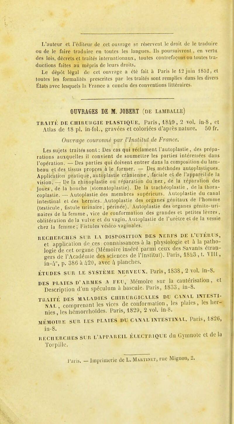 L'auteur cl Tédileur de ccl ouvrage se réservenl le droit de le U'aduire ou de le faire traduire en toutes les langues. Ils poursuivront, en vertu des lois, décrets et traités internationaux, toutes contrefaçons ou toutes tra- ductions faites au mépris de leurs droits. Le dépôt légal de cet ouvrage a été fait ù Paris le 12 juin 1852, et toutes les formalités prescrites par les traités sont remplies dans les divers Étals avec lesquels la France a conclu des conventions littéraires. OUVRAGES DE M. JOBERT (de lamballe) TR/VITÉ DE CniUUllGIE PLASTIQUE, Paiis, 18Zi9, 2 vol. in-8 , ct Allas de 18 pl. in-foL, gravées et coloriées d'après nature. 50 fr. Ouvrage couronné par l'Institut de France. Les sujets traités sont : Des cas qui réclament l'autoplastie, des prépa- rations auxquelles il convient de soumettre les parties intéressées dans l'opération. — Des parties qui doivent entrer dans la composition du lam- beau et des tissus propres à le fumier. — Des mcihodes autoplastiques. Application pratique, autoplastie crânienne, faciale et de l'appareil de la vision. — De la rhinoplastie ou réparation du nez, de la réparation des joues, de la bouche (stomatoplastie). De la trachéoplastie , delà tbora- coplastie. — Autoplastie des membres supérieurs. Autoplastie du canal intestinal et des hernies. Autoplastie des organes génitaux de l'homme (testicule, Ostule urinaire, périnée). Autoplastie des organes génito-uri- naires de la femme, vice de conformation des grandes et petites lèvres, oblitération de la vulve et du vagin. Autoplastie de l'urètre et de la vessie chez la femme; Fistules vésico vaginales. RECHEUCUIiS StlU h\ DISPOSITION DES NERFS DE l.'CTÉUl S, et application de ces connaissances à la pliysiologie et à la patho- Jogie de cet organe (Mémoire inséré parmi ceux des Savants étran- gers de l'Académie des sciences de l'inslilul). Paris, 18!i3 , t. VIll, in-/i, p. 386 à /i20, avec planches. ÉTUDES SUR LE SVSTE.ME NERVEUX. Paris, 1838, 2 vol. in-8. DES PLAIES D'ARMES A FEU, Mémoire sur la caulérisalion, ct Description d'un spéculum à bascule. Paris, 1833, in-8. TllAITÉ DES MALVDIES CHIRURGICALES DU CANAL INTESTI- NAi comprenant les vices de conformation, les plaies, les hei- nics,'lcs liémorrhoïdes. Paris, 1829, 2 vol. in-8. MÉMOIRE SUR LES PLAIES DU C\NAL INTESTINAL. Paris, 1826, in-8. RECIIERCIIES SUR L'APPAREIL ÉLECTRIQUE dU CvinilOle Cl dc la Toipillc. l'aris. _ Imprimerie de L. MAuiifitr, rue Mignon, 2.