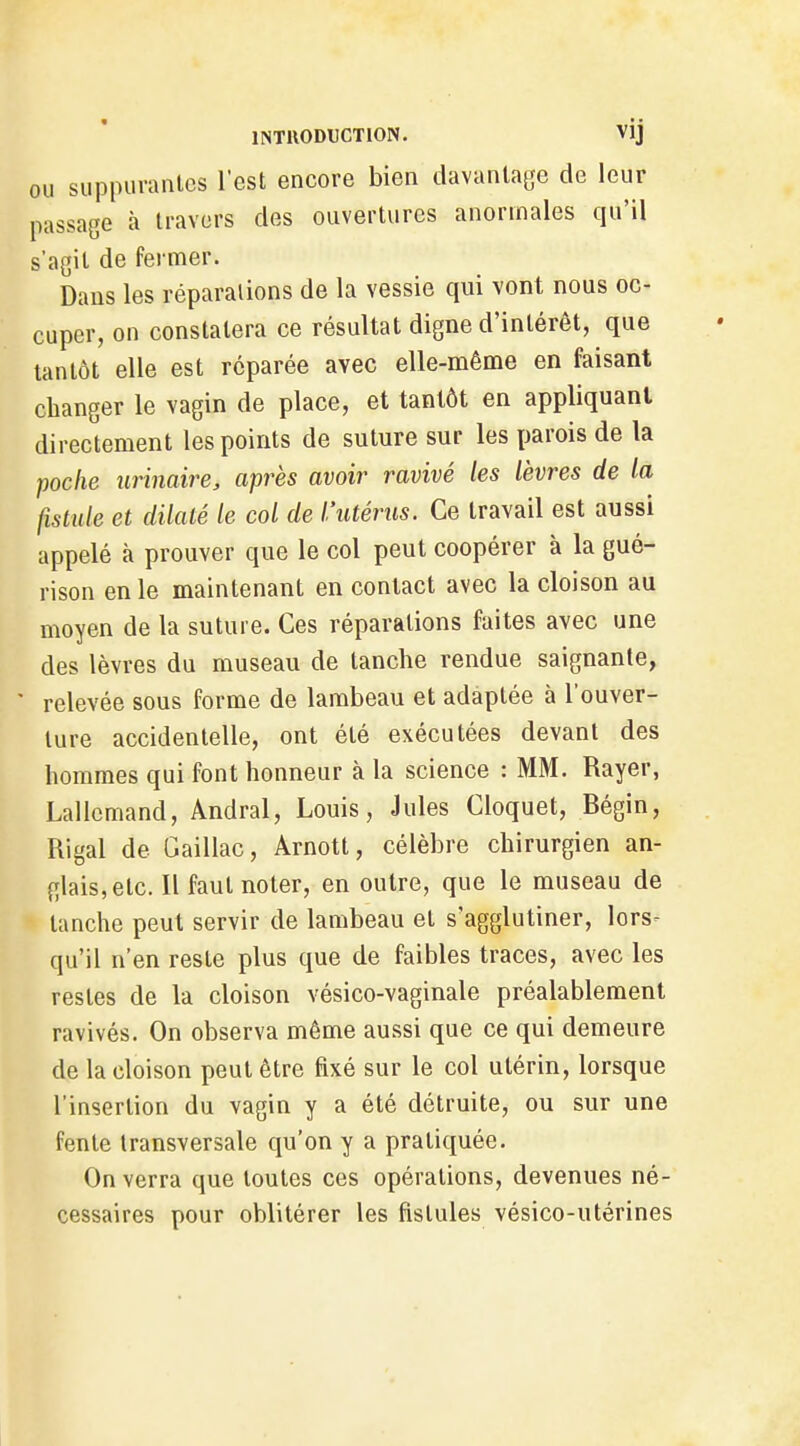 OU suppurantes l'est encore bien davantage de leur passage à travers des ouvertures anormales qu'il s'agit de fermer. Dans les réparalions de la vessie qui vont nous oc- cuper, on constatera ce résultat digne d'intérêt, que tantôt elle est réparée avec elle-même en faisant changer le vagin de place, et tantôt en appliquant directement les points de suture sur les parois de la poclie îirinaire, après avoir ravivé les lèvres de la fistule et dilaté le col de l'utérus. Ce travail est aussi appelé à prouver que le col peut coopérer à la gué- rison en le maintenant en contact avec la cloison au moyen de la suture. Ces réparalions faites avec une des lèvres du museau de tanche rendue saignante, ' relevée sous forme de lambeau et adaptée à l'ouver- ture accidentelle, ont été exécutées devant des hommes qui font honneur à la science : MM. Rayer, Lallcmand, Andral, Louis, Jules Cloquet, Bégin, Rigal de Gaillac, Ârnott, célèbre chirurgien an- glais, etc. Il faut noter, en outre, que le museau de tanche peut servir de lambeau et s'agglutiner, lors- qu'il n'en reste plus que de faibles traces, avec les restes de la cloison vésico-vaginale préalablement ravivés. On observa même aussi que ce qui demeure de la cloison peut être fixé sur le col utérin, lorsque l'insertion du vagin y a été détruite, ou sur une fente transversale qu'on y a pratiquée. On verra que toutes ces opérations, devenues né- cessaires pour oblitérer les fistules vésico-utérines