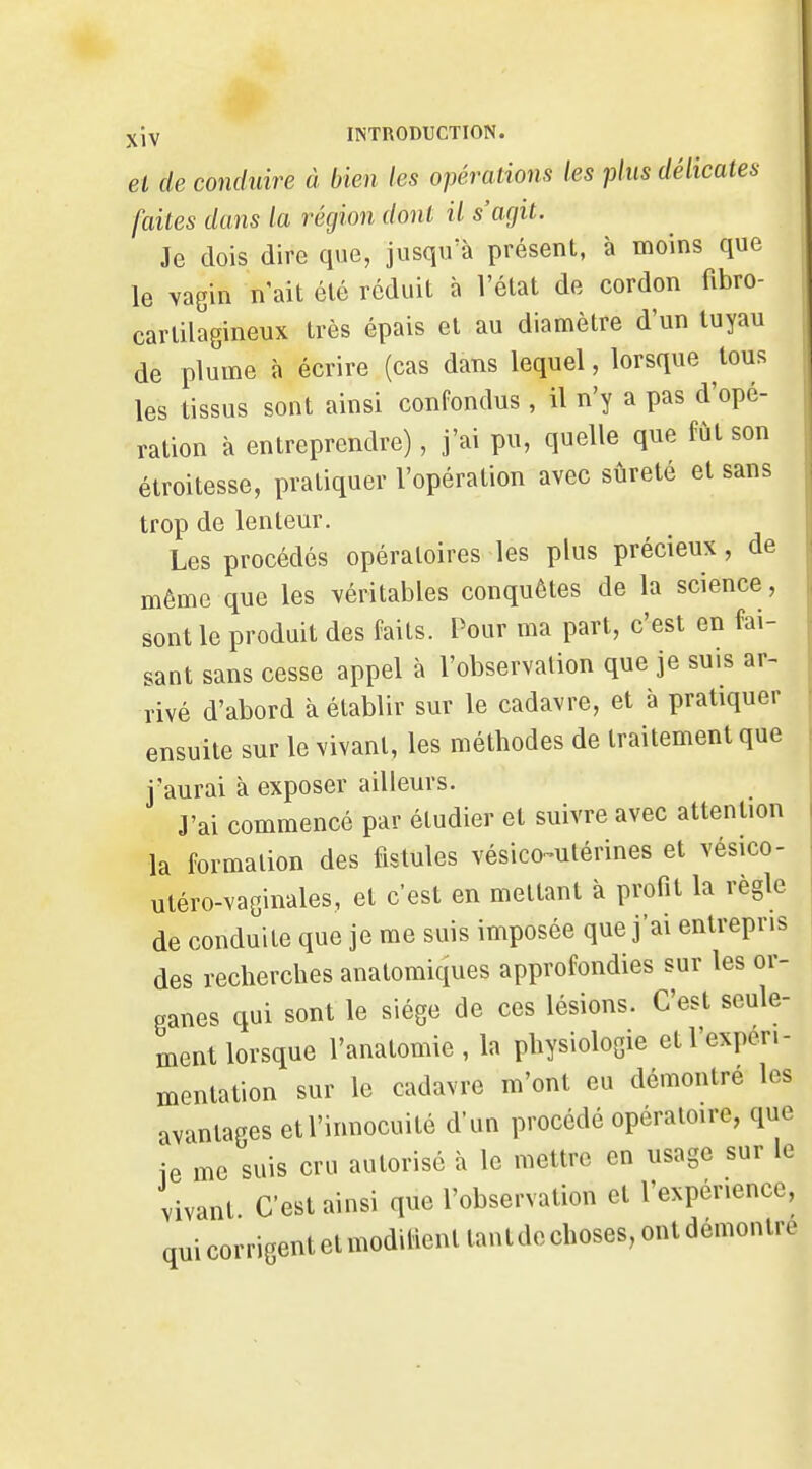 et de conduire à bien les opérations les plus délicates faites dans la région dont il s'agit. Je dois dire que, jusqu'à présent, à moins que le vagin n'ait été réduit à l'état de cordon fibro- cartilagineux très épais et au diamètre d'un tuyau de plume à écrire (cas dans lequel, lorsque tous les tissus sont ainsi confondus, il n'y a pas d'opé- ration à entreprendre), j'ai pu, quelle que fut son étroitesse, pratiquer l'opération avec sûreté et sans trop de lenteur. Les procédés opératoires les plus précieux , de même que les véritables conquêtes de la science, sont le produit des faits. Pour ma part, c'est en fai- sant sans cesse appel à l'observation que je suis ar- rivé d'abord à établir sur le cadavre, et à pratiquer ensuite sur le vivant, les méthodes de traitement que j'aurai à exposer ailleurs. J'ai commencé par étudier et suivre avec attention la formation des fistules vésico-utérines et vésico- utéro-vaginales, et c'est en mettant à profit la règle de conduite que je me suis imposée que j'ai entrepris des recherches anatomiques approfondies sur les or- ganes qui sont le siège de ces lésions. C'est seule- ment lorsque l'anatomie , la physiologie et l'expéri- mentation sur le cadavre m'ont eu démontré les avantages et l'innocuité d'un procédé opératoire, que ie me suis cru autorisé à le mettre en usage sur le vivant C'est ainsi que l'observation et l'expérience, qui corrigent et modilient tant de choses, ont démontre