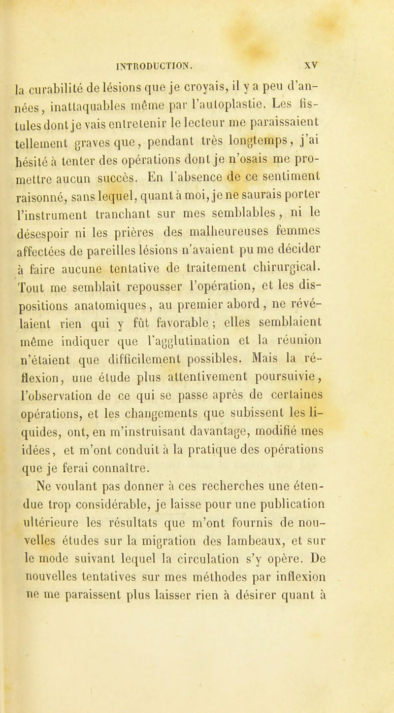 la curabilité de lésions que je croyais, il y a peu d'an- nées, inattaquables môme par l'autoplastie. Les (îs- lalesdont je vais entretenir le lecteur me paraissaient tellement graves que, pendant très longtemps, j'ai hésité à tenter des opérations dont je n'osais me pro- mettre aucun succès. En l'absence de ce sentiment raisonné, sans lequel, quant à moi, je ne saurais porter l'instrument tranchant sur mes semblables, ni le désespoir ni les prières des malheureuses femmes affectées de pareilles lésions n'avaient pu me décider à faire aucune tentative de traitement chirurgical. Tout me semblait repousser l'opération, et les dis- positions analomiques , au premier abord, ne révé- laient rien qui y fût favorable ; elles semblaient même indiquer que l'agglutination et la réunion n'étaient que difficilement possibles. Mais la ré- flexion, une étude plus attentivement poursuivie, l'observation de ce qui se passe après de certaines opérations, et les changements que subissent les li- quides, ont, en m'instruisant davantage, modifié mes idées, et m'ont conduit à la pratique des opérations que je ferai connaître. Ne voulant pas donner à ces recherches une éten- due trop considérable, je laisse pour une publication ultérieure les résultats que m'ont fournis de nou- velles études sur la migration des lambeaux, et sur le mode suivant lequel la circulation s'y opère. De nouvelles tentatives sur mes méthodes par inflexion ne me paraissent plus laisser rien à désirer quant à