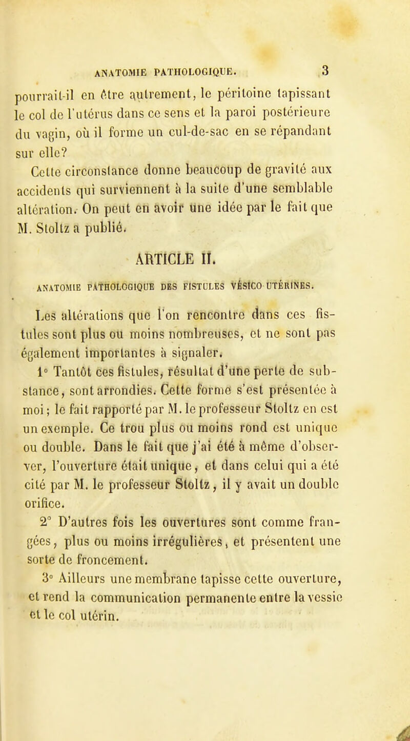 pourrait-il en <!^tre autrement, le péritoine tapissant le col de l'utérus dans ce sens et la paroi postérieure du vagin, où il forme un cul-de-sac en se répandant sur elle? Cette circonstance donne beaucoup de gravité aux accidents qui surviennent à la suite d'une semblable altération. On peut en avoir une idée par le fait que M. Stoltz a publié. ARTICLE II. ANATOMIE PATHOLOGIQUE DBS FISTULES VÊSICO UTÉRINES. Les altérations que l'on rencontre clans ces fis- tules sont plus ou moins nombreuses, et ne sont pas également importantes à signaler. 1° Tantôt ces fistules, résultat d'une perte de sub- stance, sont arrondies. Cette forme s'est présentée à moi; le fait rapporté par M. le professeur Stoltz en est un exemple. Ce trou plus ou moins rond est unique ou double. Dans le fait que j'ai été à même d'obser- ver, l'ouverture était unique, et dans celui qui a été cité par M. le professeur Stoltz, il y avait un double orifice. 2° D'autres fois les ouvertures sont comme fran- gées, plus ou moins irrégulières, et présentent une sorte de froncement. 3° Ailleurs une membrane tapisse cette ouverture, et rend la communication permanente entre la vessie elle col utérin.