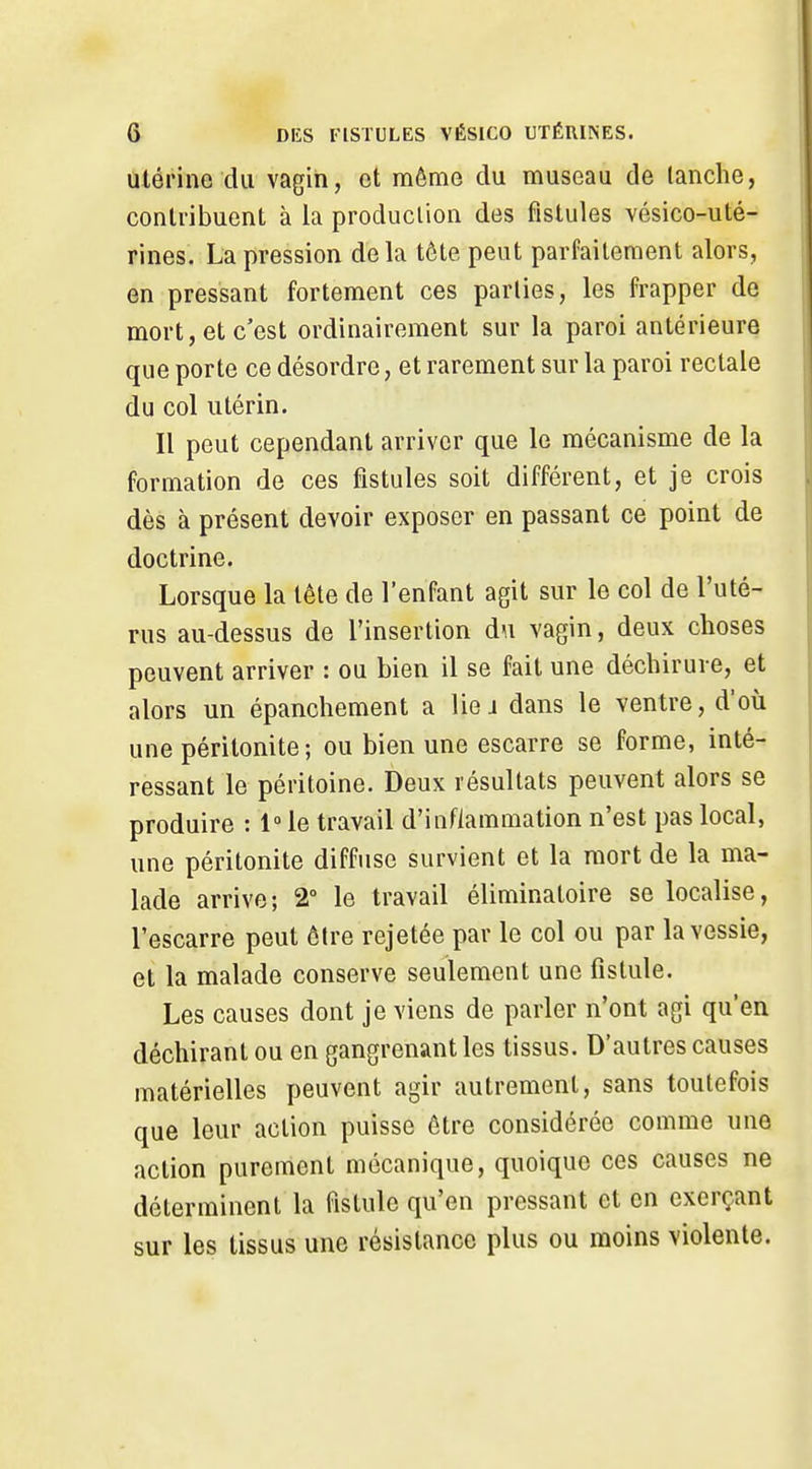 Utérine du vagin, et même du museau de tanche, contribuent à la production des fistules vésico-uté- rines. La pression de la tête peut parfaitement alors, en pressant fortement ces parties, les frapper de mort, et c'est ordinairement sur la paroi antérieure que porte ce désordre, et rarement sur la paroi rectale du col utérin. Il peut cependant arriver que le mécanisme de la formation de ces fistules soit différent, et je crois dès à présent devoir exposer en passant ce point de doctrine. Lorsque la tète de l'enfant agit sur le col de l'uté- rus au-dessus de l'insertion du vagin, deux choses peuvent arriver : ou bien il se fait une déchirure, et alors un épanchement a liej dans le ventre, d'où une péritonite; ou bien une escarre se forme, inté- ressant le péritoine. Deux résultats peuvent alors se produire : 1 le travail d'inflammation n'est pas local, une péritonite diffuse survient et la mort de la ma- lade arrive; 2 le travail éliminatoire se localise, l'escarre peut être rejetée par le col ou par la vessie, et la malade conserve seulement une fistule. Les causes dont je viens de parler n'ont agi qu'en déchirant ou en gangrenant les tissus. D'autres causes matérielles peuvent agir autrement, sans toutefois que leur action puisse être considérée comme une action purement mécanique, quoique ces causes ne déterminent la fistule qu'en pressant et en exerçant sur les tissus une résistance plus ou moins violente.